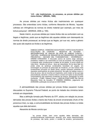 “LVI - são inadmissíveis, no processo, as provas obtidas por
meios ilícitos;” (BRASIL, 1988).

As provas obtidas por meios ilícitos são inadmissíveis em quaisquer
processos. São entendidas como ilícitas, conforme Alexandre de Morais, “aquelas
colhidas em infringência às normas do direito material (por exemplo, por meio de
tortura psíquica)”. (MORAIS, 2008, p. 109).
Neste ínterim, as provas obtidas por meios ilícitos não se confundem com as
ilegais e ilegítimas, posto que as ilegítimas são aquelas obtidas com desrespeito às
normas de direito processual, ao tempo que as ilegais, por sua vez, seria o gênero
das quais são espécie as ilícitas e as ilegítimas.
HABEAS CORPUS - HOMICÍDIO QUALIFICADO, FURTO QUALIFICADO E
OCULTAÇÃO DE CADÁVER - NEGATIVA DE AUTORIA IMPOSSIBILIDADE DE ANÁLISE EM SEDE DE HABEAS CORPUS TORTURA - AUSÊNCIA DE REQUISITOS AUTORIZADORES DA PRISÃO
PREVENTIVA - DECISÃO MAL FUNDAMENTADA - OCORRÊNCIA ORDEM CONCEDIDA. A discussão acerca da autoria exige valoração
probatória, matéria a ser examinada no curso do processo, não alcançando
a presente ação constitucional a análise de tal pedido. A prova obtida por
meio ilícito - através de tortura - deve ser descartada. Só se deve falar em
prisão antes da sentença condenatória transitada em julgado, em
homenagem ao princípio da presunção de inocência, um dos nossos mais
fundamentais princípios do direito penal, quando estiverem presentes os
requisitos autorizadores da prisão preventiva. Na ação de habeas corpus o
ônus da prova, não só incumbe ao impetrante, como mister se faz que seja
preconstituída, devendo o mesmo instruir a inicial com todos os documentos
comprobatórios das assertivas constantes da missiva. Denegação na parte
conhecida. (TJMG - Habeas Corpus 1.0000.08.475467-0/000, Rel. Des.(a)
Alexandre Victor de Carvalho, 5ª CÂMARA CRIMINAL, julgamento em
24/06/2008, publicação da súmula em 05/07/2008)

A admissibilidade das provas obtidas por provas ilícitas causaram muitas
discussões no Supremo Tribunal Federal, ao ponto de metade dos ministros terem
entrado em disparidade.
Mas a definição tomada pelo Plenário do STF, adotou em relação às provas
derivadas das provas ilícitas a teoria dos frutos da árvore envenenada (fruits of the
poisonous tree), ou seja, a comunicabilidade da ilicitude das provas ilícitas e a todas
aquelas que dela derivarem.
Alexandre de Morais conclui que
“as provas ilícitas, bem como aquelas delas derivadas, são
constitucionalmente inadmissíveis, devendo, pois, serem desentranhadas
do processo, não tendo, porém, o condão de anulá-lo, permanecendo

 