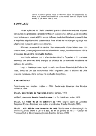 válidas as demais provas lícitas e autônomas delas não decorrentes, ou
ainda, que também decorrerem de outras fontes, além da própria prova
ilícita (...)”. (MORAIS, 2008, p. 114)

2. CONCLUSÃO
Mister a postura do Direito brasileiro quanto à adoção de meditas ímpares
para curso dos processos e procedimentos em suas diversas esferas, pois requisitos
importantes como o contraditório, ampla defesa e inadmissibilidade de provas ilícitas
e ilegítimas respaldam uma possibilidade mais eficaz de se alcançar a justiça nos
julgamentos realizados por nossos tribunais.
Ademais, a consonância destes ritos processuais origina fatores que, por
sua natureza, podem prejudicar o alcance imediato a justiça, ficando aqui uma crítica
à vagareza do judiciário na solução das lides.
Importante salientar que o advento dos Juizados Especiais e do processo
eletrônico tem sido uma forte intenção ao alcance da tão sonhada excelência na
agilidade do judiciário.
Logo, o devido processo legal, coroado também na Constituição Federal de
1988, tornou-se um dos instrumentos mais singulares para o alcance de uma
resposta mais justa, digna e eficaz na resolução de conflitos.
3. REFERÊNCIAS
Organização das Nações Unidas – ONU. Declaração Universal dos Direitos
Humanos. 1948.
BRASIL. Constituição da República. Brasília: Senado, 1988.
MORAIS, Alexandre. Direito Constitucional. 23ª Ed. São Paulo: Atlas, 2008.
BRASIL. Lei 9.099 de 26 de setembro de 1995. Dispõe sobre os Juizados
Especiais Cíveis e Criminais e dá outras providências. Brasília: Senado, 1995.
BRASIL. Lei 11.419 de 19 de dezembro de 2006. Dispõe sobre a informatização do
processo judicial; altera a Lei n o 5.869, de 11 de janeiro de 1973 – Código de
Processo Civil; e dá outras providências. Brasília: Senado, 2006.

 