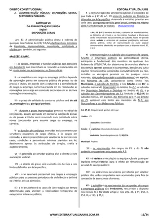DIREITO CONSTITUCIONAL EDITORA ATUALIZA JURIS
WWW.EDITORAATUALIZAJURIS.COM.BR 12/24
2. ADMINISTRAÇÃO PÚBLICA: DISPOSIÇÕES GERAIS,
SERVIDORES PÚBLICOS.
CAPÍTULO VII
DA ADMINISTRAÇÃO PÚBLICA
Seção I
DISPOSIÇÕES GERAIS
Art. 37. A administração pública direta e indireta de
qualquer dos Poderes da U/E/ D.F/M obedecerá aos princípios
de legalidade, impessoalidade, moralidade, publicidade e
eficiência e, também, ao seguinte:
MACETE: LIMPE.
I - os cargos, empregos e funções públicas são acessíveis
aos brasileiros que preencham os requisitos estabelecidos em
lei, assim como aos estrangeiros, na forma da lei;
II - a investidura em cargo ou emprego público depende
de aprovação prévia em concurso público de provas ou de
provas e títulos, de acordo com a natureza e a complexidade
do cargo ou emprego, na forma prevista em lei, ressalvadas as
nomeações para cargo em comissão declarado em lei de livre
nomeação e exoneração;
III - o prazo de validade do concurso público será de até
2a, prorrogável 1x, por igual período;
IV - durante o prazo improrrogável previsto no edital de
convocação, aquele aprovado em concurso público de provas
ou de provas e títulos será convocado com prioridade sobre
novos concursados para assumir cargo ou emprego, na
carreira;
V - as funções de confiança, exercidas exclusivamente por
servidores ocupantes de cargo efetivo, e os cargos em
comissão, a serem preenchidos por servidores de carreira nos
casos, condições e percentuais mínimos previstos em lei,
destinam-se apenas às atribuições de direção, chefia e
assessoramento;
VI - é garantido ao servidor público civil o direito à livre
associação sindical;
VII - o direito de greve será exercido nos termos e nos
limites definidos em lei específica;
VIII - a lei reservará percentual dos cargos e empregos
públicos para as pessoas portadoras de deficiência e definirá
os critérios de sua admissão;
IX - a lei estabelecerá os casos de contratação por tempo
determinado para atender a necessidade temporária de
excepcional interesse público;
X - a remuneração dos servidores públicos e o subsídio de
que trata o § 4º do art. 39 somente poderão ser fixados ou
alterados por lei específica, observada a iniciativa privativa em
cada caso, assegurada revisão geral anual, sempre na mesma
data e sem distinção de índices; (Regulamento)
- Art. 39. § 4º O membro de Poder, o detentor de mandato eletivo,
os Ministros de Estado e os Secretários Estaduais e Municipais
serão remunerados exclusivamente por subsídio fixado em parcela
única, vedado o acréscimo de qualquer gratificação, adicional,
abono, prêmio, verba de representação ou outra espécie
remuneratória, obedecido, em qualquer caso, o disposto no art. 37,
X e XI
XI - a remuneração e o subsídio dos ocupantes de cargos,
funções e empregos públicos da administração direta,
autárquica e fundacional, dos membros de qualquer dos
Poderes da U/E/D.F/M, dos detentores de mandato eletivo e
dos demais agentes políticos e os proventos, pensões ou outra
espécie remuneratória, percebidos cumulativamente ou não,
incluídas as vantagens pessoais ou de qualquer outra
natureza, não poderão exceder o subsídio mensal, em espécie,
dos Ministros do STF, aplicando-se como limite, nos
Municípios, o subsídio do Prefeito, e nos Estados e no D.F, o
subsídio mensal do Governador no âmbito do P.E, o subsídio
dos Deputados Estaduais e Distritais no âmbito do P.L e o
subsídio dos Desembargadores do T.J, limitado a 90,25% do
subsídio mensal, em espécie, dos Ministros do STF, no âmbito
do PJ, aplicável este limite aos membros do M.P, aos
Procuradores e aos Defensores Públicos;
Art. 37, XI- Ninguém pode ganhar além que:
União = STF.
executivo: Governador.
Estado = Legislativo: Deputados Estaduais e DF.
Judiciário: Desembargadores do TJ, 90,25%.
Municipal: Prefeito.
XII - os vencimentos dos cargos do P.L e do PJ não
poderão ser superiores aos pagos pelo P.E;
XIII - é vedada a vinculação ou equiparação de quaisquer
espécies remuneratórias para o efeito de remuneração de
pessoal do serviço público;
XIV - os acréscimos pecuniários percebidos por servidor
público não serão computados nem acumulados para fins de
concessão de acréscimos ulteriores;
XV - o subsídio e os vencimentos dos ocupantes de cargos
e empregos públicos são irredutíveis, ressalvado o disposto
nos incisos XI e XIV deste artigo e nos arts. 39, § 4º, 150, II,
153, III, e 153, § 2º, I;
 