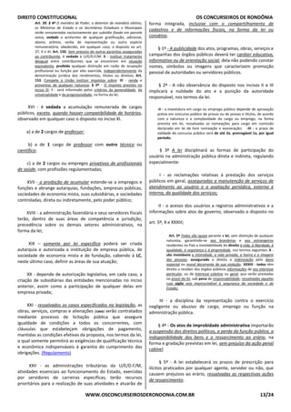 DIREITO CONSTITUCIONAL OS CONCURSEIROS DE RONDÔNIA
WWW.OSCONCURSEIROSDERONDONIA.COM.BR 13/24
Art. 39. § 4º O membro de Poder, o detentor de mandato eletivo,
os Ministros de Estado e os Secretários Estaduais e Municipais
serão remunerados exclusivamente por subsídio fixado em parcela
única, vedado o acréscimo de qualquer gratificação, adicional,
abono, prêmio, verba de representação ou outra espécie
remuneratória, obedecido, em qualquer caso, o disposto no art.
37, X e XI; Art. 150. Sem prejuízo de outras garantias asseguradas
ao contribuinte, é vedado à U/E/D.F/M: II - instituir tratamento
desigual entre contribuintes que se encontrem em situação
equivalente, proibida qualquer distinção em razão de ocupação
profissional ou função por eles exercida, independentemente da
denominação jurídica dos rendimentos, títulos ou direitos; Art.
153. Compete à União instituir impostos sobre: III - renda e
proventos de qualquer natureza; § 2º - O imposto previsto no
inciso III: I - será informado pelos critérios da generalidade, da
universalidade e da progressividade, na forma da lei;
XVI - é vedada a acumulação remunerada de cargos
públicos, exceto, quando houver compatibilidade de horários,
observado em qualquer caso o disposto no inciso XI.
a) a de 2 cargos de professor;
b) a de 1 cargo de professor com outro técnico ou
científico;
c) a de 2 cargos ou empregos privativos de profissionais
de saúde, com profissões regulamentadas;
XVII - a proibição de acumular estende-se a empregos e
funções e abrange autarquias, fundações, empresas públicas,
sociedades de economia mista, suas subsidiárias, e sociedades
controladas, direta ou indiretamente, pelo poder público;
XVIII - a administração fazendária e seus servidores fiscais
terão, dentro de suas áreas de competência e jurisdição,
precedência sobre os demais setores administrativos, na
forma da lei;
XIX – somente por lei específica poderá ser criada
autarquia e autorizada a instituição de empresa pública, de
sociedade de economia mista e de fundação, cabendo à LC,
neste último caso, definir as áreas de sua atuação;
XX - depende de autorização legislativa, em cada caso, a
criação de subsidiárias das entidades mencionadas no inciso
anterior, assim como a participação de qualquer delas em
empresa privada;
XXI - ressalvados os casos especificados na legislação, as
obras, serviços, compras e alienações [caso] serão contratados
mediante processo de licitação pública que assegure
igualdade de condições a todos os concorrentes, com
cláusulas que estabeleçam obrigações de pagamento,
mantidas as condições efetivas da proposta, nos termos da lei,
o qual somente permitirá as exigências de qualificação técnica
e econômica indispensáveis à garantia do cumprimento das
obrigações. (Regulamento)
XXII - as administrações tributárias da U/E/D.F/M,
atividades essenciais ao funcionamento do Estado, exercidas
por servidores de carreiras específicas, terão recursos
prioritários para a realização de suas atividades e atuarão de
forma integrada, inclusive com o compartilhamento de
cadastros e de informações fiscais, na forma da lei ou
convênio.
§ 1º - A publicidade dos atos, programas, obras, serviços e
campanhas dos órgãos públicos deverá ter caráter educativo,
informativo ou de orientação social, dela não podendo constar
nomes, símbolos ou imagens que caracterizem promoção
pessoal de autoridades ou servidores públicos.
§ 2º - A não observância do disposto nos incisos II e III
implicará a nulidade do ato e a punição da autoridade
responsável, nos termos da lei.
-II - a investidura em cargo ou emprego público depende de aprovação
prévia em concurso público de provas ou de provas e títulos, de acordo
com a natureza e a complexidade do cargo ou emprego, na forma
prevista em lei, ressalvadas as nomeações para cargo em comissão
declarado em lei de livre nomeação e exoneração; -III - o prazo de
validade do concurso público será de até 2a, prorrogável 1x, por igual
período;
§ 3º A lei disciplinará as formas de participação do
usuário na administração pública direta e indireta, regulando
especialmente:
I - as reclamações relativas à prestação dos serviços
públicos em geral, asseguradas a manutenção de serviços de
atendimento ao usuário e a avaliação periódica, externa e
interna, da qualidade dos serviços;
II - o acesso dos usuários a registros administrativos e a
informações sobre atos de governo, observado o disposto no
art. 5º, X e XXXIII;
Art. 5º Todos são iguais perante a lei, sem distinção de qualquer
natureza, garantindo-se aos brasileiros e aos estrangeiros
residentes no País a inviolabilidade do direito à vida, à liberdade, à
igualdade, à segurança e à propriedade, nos termos seguintes: X -
são invioláveis a intimidade, a vida privada, a honra e a imagem
das pessoas, assegurado o direito a indenização pelo dano
material ou moral decorrente de sua violação; XXXIII - todos têm
direito a receber dos órgãos públicos informações de seu interesse
particular, ou de interesse coletivo ou geral, que serão prestadas
no prazo da lei, sob pena de responsabilidade, ressalvadas aquelas
cujo sigilo seja imprescindível à segurança da sociedade e do
Estado;
III - a disciplina da representação contra o exercício
negligente ou abusivo de cargo, emprego ou função na
administração pública.
§ 4º - Os atos de improbidade administrativa importarão
a suspensão dos direitos políticos, a perda da função pública, a
indisponibilidade dos bens e o ressarcimento ao erário, na
forma e gradação previstas em lei, sem prejuízo da ação penal
cabível.
§ 5º - A lei estabelecerá os prazos de prescrição para
ilícitos praticados por qualquer agente, servidor ou não, que
causem prejuízos ao erário, ressalvadas as respectivas ações
de ressarcimento.
 