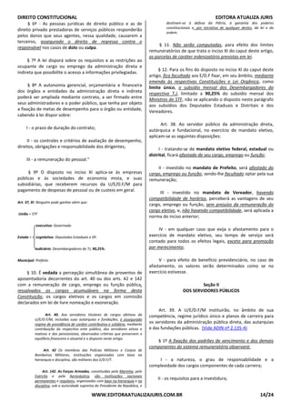 DIREITO CONSTITUCIONAL EDITORA ATUALIZA JURIS
WWW.EDITORAATUALIZAJURIS.COM.BR 14/24
§ 6º - As pessoas jurídicas de direito público e as de
direito privado prestadoras de serviços públicos responderão
pelos danos que seus agentes, nessa qualidade, causarem a
terceiros, assegurado o direito de regresso contra o
responsável nos casos de dolo ou culpa.
§ 7º A lei disporá sobre os requisitos e as restrições ao
ocupante de cargo ou emprego da administração direta e
indireta que possibilite o acesso a informações privilegiadas.
§ 8º A autonomia gerencial, orçamentária e financeira
dos órgãos e entidades da administração direta e indireta
poderá ser ampliada mediante contrato, a ser firmado entre
seus administradores e o poder público, que tenha por objeto
a fixação de metas de desempenho para o órgão ou entidade,
cabendo à lei dispor sobre:
I - o prazo de duração do contrato;
II - os controles e critérios de avaliação de desempenho,
direitos, obrigações e responsabilidade dos dirigentes;
III - a remuneração do pessoal."
§ 9º O disposto no inciso XI aplica-se às empresas
públicas e às sociedades de economia mista, e suas
subsidiárias, que receberem recursos da U/E/D.F/M para
pagamento de despesas de pessoal ou de custeio em geral.
Art. 37, XI: Ninguém pode ganhar além que:
União = STF
executivo: Governado
Estado = Legislativo: Deputados Estaduais e DF.
Judiciário: Desembargadores do TJ, 90,25%.
Municipal: Prefeito
§ 10. É vedada a percepção simultânea de proventos de
aposentadoria decorrentes do art. 40 ou dos arts. 42 e 142
com a remuneração de cargo, emprego ou função pública,
ressalvados os cargos acumuláveis na forma desta
Constituição, os cargos eletivos e os cargos em comissão
declarados em lei de livre nomeação e exoneração.
Art. 40. Aos servidores titulares de cargos efetivos da
U/E/D.F/M, incluídas suas autarquias e fundações, é assegurado
regime de previdência de caráter contributivo e solidário, mediante
contribuição do respectivo ente público, dos servidores ativos e
inativos e dos pensionistas, observados critérios que preservem o
equilíbrio financeiro e atuarial e o disposto neste artigo.
Art. 42 Os membros das Polícias Militares e Corpos de
Bombeiros Militares, instituições organizadas com base na
hierarquia e disciplina, são militares dos E/D.F/T.
Art. 142. As Forças Armadas, constituídas pela Marinha, pelo
Exército e pela Aeronáutica, são instituições nacionais
permanentes e regulares, organizadas com base na hierarquia e na
disciplina, sob a autoridade suprema do Presidente da República, e
destinam-se à defesa da Pátria, à garantia dos poderes
constitucionais e, por iniciativa de qualquer destes, da lei e da
ordem.
§ 11. Não serão computadas, para efeito dos limites
remuneratórios de que trata o inciso XI do caput deste artigo,
as parcelas de caráter indenizatório previstas em lei.
§ 12. Para os fins do disposto no inciso XI do caput deste
artigo, fica facultado aos E/D.F fixar, em seu âmbito, mediante
emenda às respectivas Constituições e Lei Orgânica, como
limite único, o subsídio mensal dos Desembargadores do
respectivo T.J, limitado a 90,25% do subsídio mensal dos
Ministros do STF, não se aplicando o disposto neste parágrafo
aos subsídios dos Deputados Estaduais e Distritais e dos
Vereadores.
Art. 38. Ao servidor público da administração direta,
autárquica e fundacional, no exercício de mandato eletivo,
aplicam-se as seguintes disposições:
I - tratando-se de mandato eletivo federal, estadual ou
distrital, ficará afastado de seu cargo, emprego ou função;
II - investido no mandato de Prefeito, será afastado do
cargo, emprego ou função, sendo-lhe facultado optar pela sua
remuneração;
III - investido no mandato de Vereador, havendo
compatibilidade de horários, perceberá as vantagens de seu
cargo, emprego ou função, sem prejuízo da remuneração do
cargo eletivo, e, não havendo compatibilidade, será aplicada a
norma do inciso anterior;
IV - em qualquer caso que exija o afastamento para o
exercício de mandato eletivo, seu tempo de serviço será
contado para todos os efeitos legais, exceto para promoção
por merecimento;
V - para efeito de benefício previdenciário, no caso de
afastamento, os valores serão determinados como se no
exercício estivesse.
Seção II
DOS SERVIDORES PÚBLICOS
Art. 39. A U/E/D.F/M instituirão, no âmbito de sua
competência, regime jurídico único e planos de carreira para
os servidores da administração pública direta, das autarquias
e das fundações públicas. (Vide ADIN nº 2.135-4)
§ 1º A fixação dos padrões de vencimento e dos demais
componentes do sistema remuneratório observará:
I - a natureza, o grau de responsabilidade e a
complexidade dos cargos componentes de cada carreira;
II - os requisitos para a investidura;
 