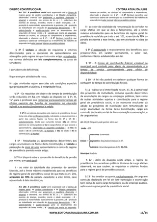 DIREITO CONSTITUCIONAL EDITORA ATUALIZA JURIS
WWW.EDITORAATUALIZAJURIS.COM.BR 16/24
Art. 201. A previdência social será organizada sob a forma de
regime geral, de caráter contributivo e de filiação obrigatória,
observados critérios que preservem o equilíbrio financeiro e
atuarial, e atenderá, nos termos da lei, a: ; I - cobertura dos
eventos de doença, invalidez, morte e idade avançada; ; II -
proteção à maternidade, especialmente à gestante; ; III - proteção
ao trabalhador em situação de desemprego involuntário; ; IV -
salário-família e auxílio-reclusão para os dependentes dos
segurados de baixa renda; ; V - pensão por morte do segurado,
homem ou mulher, ao cônjuge ou companheiro e dependentes,
observado o disposto no § 2º. ; § 2º Nenhum benefício que
substitua o salário de contribuição ou o rendimento do trabalho do
segurado terá valor mensal inferior ao salário mínimo.
§ 4º É vedada a adoção de requisitos e critérios
diferenciados para a concessão de aposentadoria aos
abrangidos pelo regime de que trata este artigo, ressalvados,
nos termos definidos em leis complementares, os casos de
servidores:
I portadores de deficiência;
II que exerçam atividades de risco;
III cujas atividades sejam exercidas sob condições especiais
que prejudiquem a saúde ou a integridade física.
§ 5º - Os requisitos de idade e de tempo de contribuição
serão reduzidos em 5a, em relação ao disposto no § 1º, III,
"a", para o professor que comprove exclusivamente tempo de
efetivo exercício das funções de magistério na educação
infantil e no ensino fundamental e médio.
§ 1º Os servidores abrangidos pelo regime de previdência de que
trata este artigo serão aposentados, calculados os seus proventos a
partir dos valores fixados na forma dos §§ 3º e 17: III -
voluntariamente, desde que cumprido tempo -10a de efetivo
exercício no serviço público e 5a no cargo efetivo em que se dará a
aposentadoria, observadas as seguintes condições: ; a) 60a de
idade e 35 de contribuição, se homem, e 55a de idade e 30 de
contribuição, se mulher;
§ 6º - Ressalvadas as aposentadorias decorrentes dos
cargos acumuláveis na forma desta Constituição, é vedada a
percepção de mais de uma aposentadoria à conta do regime
de previdência previsto neste artigo.
§ 7º Lei disporá sobre a concessão do benefício de pensão
por morte, que será igual:
I - ao valor da totalidade dos proventos do servidor
falecido, até o limite máximo estabelecido para os benefícios
do regime geral de previdência social de que trata o art. 201,
acrescido de 70% da parcela excedente a este limite, caso
aposentado à data do óbito; ou
Art. 201. A previdência social será organizada sob a forma de
regime geral, de caráter contributivo e de filiação obrigatória,
observados critérios que preservem o equilíbrio financeiro e
atuarial, e atenderá, nos termos da lei, a: ; I - cobertura dos
eventos de doença, invalidez, morte e idade avançada; ; II -
proteção à maternidade, especialmente à gestante; ; III - proteção
ao trabalhador em situação de desemprego involuntário; ; IV -
salário-família e auxílio-reclusão para os dependentes dos
segurados de baixa renda; ; V - pensão por morte do segurado,
homem ou mulher, ao cônjuge ou companheiro e dependentes,
observado o disposto no § 2º. ; § 2º Nenhum benefício que
substitua o salário de contribuição ou o rendimento do trabalho do
segurado terá valor mensal inferior ao salário mínimo.
II - ao valor da totalidade da remuneração do servidor no
cargo efetivo em que se deu o falecimento, até o limite
máximo estabelecido para os benefícios do regime geral de
previdência social de que trata o art. 201, acrescido de 70% da
parcela excedente a este limite, caso em atividade na data do
óbito.
§ 8º É assegurado o reajustamento dos benefícios para
preservar-lhes, em caráter permanente, o valor real,
conforme critérios estabelecidos em lei.
§ 9º - O tempo de contribuição federal, estadual ou
municipal será contado para efeito de aposentadoria e o
tempo de serviço correspondente para efeito de
disponibilidade.
§ 10 - A lei não poderá estabelecer qualquer forma de
contagem de tempo de contribuição fictício.
§ 11 - Aplica-se o limite fixado no art. 37, XI, à soma total
dos proventos de inatividade, inclusive quando decorrentes
da acumulação de cargos ou empregos públicos, bem como
de outras atividades sujeitas a contribuição para o regime
geral de previdência social, e ao montante resultante da
adição de proventos de inatividade com remuneração de
cargo acumulável na forma desta Constituição, cargo em
comissão declarado em lei de livre nomeação e exoneração, e
de cargo eletivo.
Art. 37, XI: Ninguém pode ganhar além que:
União = STF
executivo: Governado
Estado = Legislativo: Deputados Estaduais e DF.
Judiciário: Desembargadores do TJ, 90,25%.
Municipal: Prefeito
§ 12 - Além do disposto neste artigo, o regime de
previdência dos servidores públicos titulares de cargo efetivo
observará, no que couber, os requisitos e critérios fixados
para o regime geral de previdência social.
§ 13 - Ao servidor ocupante, exclusivamente, de cargo em
comissão declarado em lei de livre nomeação e exoneração
bem como de outro cargo temporário ou de emprego público,
aplica-se o regime geral de previdência social.
 