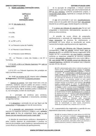 DIREITO CONSTITUCIONAL EDITORA ATUALIZA JURIS
WWW.EDITORAATUALIZAJURIS.COM.BR 18/24
3. PODER JUDICIÁRIO: DISPOSIÇÕES GERAIS.
CAPÍTULO III
DO PJ
Seção I
DISPOSIÇÕES GERAIS
Art. 92. São órgãos do PJ:
I - o STF;
I-A o CNJ;
II - o STJ;
III - os TRF`s e JF`S;
IV - os Tribunais e Juízes do Trabalho;
V - os Tribunais e Juízes Eleitorais;
VI - os Tribunais e Juízes Militares;
VII - os Tribunais e Juízes dos Estados e do D.F e
Territórios.
§ 1º O STF, o CNJ e os Tribunais Superiores têm sede na
Capital Federal.
§ 2º O STF e os Tribunais Superiores têm jurisdição em
todo o território nacional.
Art. 93.LC, de iniciativa do STF, disporá sobre o Estatuto
da Magistratura, observados os seguintes princípios:
I - ingresso na carreira, cujo cargo inicial será o de juiz
substituto, mediante concurso público de provas e títulos,
com a participação da OAB em todas as fases, exigindo-se do
bacharel em direito, -3a de atividade jurídica e obedecendo-
se, nas nomeações, à ordem de classificação;
II - promoção de entrância para entrância,
alternadamente, por antigüidade e merecimento, atendidas
as seguintes normas:
a) é obrigatória a promoção do juiz que figure por 3x
consecutivas ou 5 alternadas em lista de merecimento;
b) a promoção por merecimento pressupõe 2a de
exercício na respectiva entrância e integrar o juiz a primeira
quinta parte da lista de antigüidade desta, salvo se não
houver com tais requisitos quem aceite o lugar vago;
c) aferição do merecimento conforme o desempenho e
pelos critérios objetivos de produtividade e presteza no
exercício da jurisdição e pela freqüência e aproveitamento em
cursos oficiais ou reconhecidos de aperfeiçoamento;
d) na apuração de antigüidade, o tribunal somente
poderá recusar o juiz mais antigo pelo voto fundamentado de
2/3 de seus membros, conforme procedimento próprio, e
assegurada ampla defesa, repetindo-se a votação até fixar-se
a indicação;
e) não será promovido o juiz que, injustificadamente,
retiver autos em seu poder além do prazo legal, não podendo
devolvê-los ao cartório sem o devido despacho ou decisão;
III o acesso aos tribunais de segundo grau far-se-á por
antigüidade e merecimento, alternadamente, apurados na
última ou única entrância;
IV previsão de cursos oficiais de preparação,
aperfeiçoamento e promoção de magistrados, constituindo
etapa obrigatória do processo de vitaliciamento a
participação em curso oficial ou reconhecido por escola
nacional de formação e aperfeiçoamento de magistrados;
V - o subsídio dos Ministros dos Tribunais Superiores
corresponderá a 95% do subsídio mensal fixado para os
Ministros do STF e os subsídios dos demais magistrados serão
fixados em lei e escalonados, em nível federal e estadual,
conforme as respectivas categorias da estrutura judiciária
nacional, não podendo a diferença entre uma e outra +10 ou -
5%, nem exceder 95% do subsídio mensal dos Ministros dos
Tribunais Superiores, obedecido, em qualquer caso, o disposto
nos arts. 37, XI, e 39, § 4º;
Art. 37. A administração pública direta e indireta de qualquer dos
Poderes da U/E/ D.F/M obedecerá aos princípios de legalidade,
impessoalidade, moralidade, publicidade e eficiência e, também,
ao seguinte: ; XI - a remuneração e o subsídio dos ocupantes de
cargos, funções e empregos públicos da administração direta,
autárquica e fundacional, dos membros de qualquer dos Poderes
da U/E/D.F/M, dos detentores de mandato eletivo e dos demais
agentes políticos e os proventos, pensões ou outra espécie
remuneratória, percebidos cumulativamente ou não, incluídas as
vantagens pessoais ou de qualquer outra natureza, não poderão
exceder o subsídio mensal, em espécie, dos Ministros do STF,
aplicando-se como limite, nos Municípios, o subsídio do Prefeito, e
nos Estados e no D.F, o subsídio mensal do Governador no âmbito
do P.E, o subsídio dos Deputados Estaduais e Distritais no âmbito
do P.L e o subsídio dos Desembargadores do T.J, limitado a 90,25%
do subsídio mensal, em espécie, dos Ministros do STF, no âmbito do
PJ, aplicável este limite aos membros do M.P, aos Procuradores e
aos Defensores Públicos; ; Art. 39. § 4º O membro de Poder, o
detentor de mandato eletivo, os Ministros de Estado e os
Secretários Estaduais e Municipais serão remunerados
exclusivamente por subsídio fixado em parcela única, vedado o
acréscimo de qualquer gratificação, adicional, abono, prêmio,
verba de representação ou outra espécie remuneratória,
obedecido, em qualquer caso, o disposto no art. 37, X e XI;
VI - a aposentadoria dos magistrados e a pensão de seus
dependentes observarão o disposto no art. 40;
Art. 40. Aos servidores titulares de cargos efetivos da U/E/D.F/M,
incluídas suas autarquias e fundações, é assegurado regime de
previdência de caráter contributivo e solidário, mediante
contribuição do respectivo ente público, dos servidores ativos e
inativos e dos pensionistas, observados critérios que preservem o
equilíbrio financeiro e atuarial e o disposto neste artigo.
 