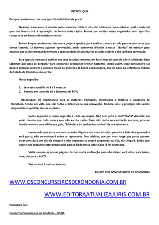 INTRODUÇÃO
Por que resolvemos criar uma apostila e distribuir de graça?
Quando começamos a estudar para concursos públicos nós não sabíamos como estudar, qual o material
que nos levaria até a aprovação de forma mais rápida. Fomos por muitas vezes enganados com apostilas
compradas em bancas de revistas e outras.
Foi então que resolvemos criar nossa própria apostila, para auxiliar o nosso estudo para os concursos que
fomos fazendo. Já tivemos algumas aprovações, então queremos difundir a nossa “técnica” de estudar para
aqueles que estão começando tenham a oportunidade de adiantar os estudos e obter a tão sonhada aprovação.
Esta apostila vem para auxiliar nos seus estudos, sentimos em falar, mas só com ela não é suficiente. Bem
sabemos que para se preparar para concursos precisamos treinar bastante, sendo assim, você concurseiro (a)
deverá procurar resolver o número maior de questões da banca examinadora, que no Caso da Defensória Pública
do Estado de Rondônia será a FGV.
Nossa sugestão:
1) Leia esta apostila de 3 a 5 vezes; e
2) Resolva em torno de 10 a 20 provas da FGV;
Observação: Dê importância para as matérias: Português, informática e História e Geográfia de
Rondônia. Tendo em vista que elas farão a diferença na sua aprovação. Embora, nós, a princípio não vamos
disponibilizar apostilas dessas matérias.
Vocês seguindo a nossa sugestão é certa aprovação. Não tem jeito é INEVITÁVEL! Acredite em
você, mesmo que tudo pareça que não vai dar certo. Caso não tenha concentração em casa, procure
imediatamente uma biblioteca, pois, “biblioteca é o jardim dos sonhos” de um estudante.
Lembrando que viste um concursando diligente nos seus estudos, perante a lista dos aprovados
será posto, não permanecerá entre os reprovados. Sem olvidar, que por mais longe que possa parecer
estar uma data um dia ela chegará e não importará se estará preparado ou não, ela chegará. Então que
você e nós possamos estar preparados para o dia de nossa vitória que já foi decretada.
Visite sempre as nossas páginas, lá tem muita motivação para não deixar você olhar para baixo,
mas, sim para o ALVO.
Seu sucesso é o nosso sucesso.
EQUIPE DOS CONCURSEIROS DE RONDÔNIA!
WWW.OSCONCURSEIROSDERONDONIA.COM.BR
WWW.EDITORAATUALIZAJURIS.COM.BR
Produzido por:
Equipe Os Concurseiros de Rondônia – OSCR.
 