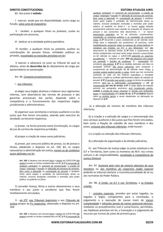 DIREITO CONSTITUCIONAL EDITORA ATUALIZA JURIS
WWW.EDITORAATUALIZAJURIS.COM.BR 20/24
§Ú. Aos juízes é vedado:
I - exercer, ainda que em disponibilidade, outro cargo ou
função, salvo uma de magistério;
II - receber, a qualquer título ou pretexto, custas ou
participação em processo;
III - dedicar-se à atividade político-partidária.
IV receber, a qualquer título ou pretexto, auxílios ou
contribuições de pessoas físicas, entidades públicas ou
privadas, ressalvadas as exceções previstas em lei;
V exercer a advocacia no juízo ou tribunal do qual se
afastou, antes de decorridos 3a do afastamento do cargo por
aposentadoria ou exoneração.
Art. 96. Compete privativamente:
I - aos tribunais:
a) eleger seus órgãos diretivos e elaborar seus regimentos
internos, com observância das normas de processo e das
garantias processuais das partes, dispondo sobre a
competência e o funcionamento dos respectivos órgãos
jurisdicionais e administrativos;
b) organizar suas secretarias e serviços auxiliares e os dos
juízos que lhes forem vinculados, velando pelo exercício da
atividade correicional respectiva;
c) prover, na forma prevista nesta Constituição, os cargos
de juiz de carreira da respectiva jurisdição;
d) propor a criação de novas varas judiciárias;
e) prover, por concurso público de provas, ou de provas e
títulos, obedecido o disposto no art. 169, §Ú, os cargos
necessários à administração da Justiça, exceto os de confiança
assim definidos em lei;
Art. 169. A despesa com pessoal ativo e inativo da U/E/D.F/M não
poderá exceder os limites estabelecidos em LC. § 1º A concessão de
qualquer vantagem ou aumento de remuneração, a criação de
cargos, empregos e funções ou alteração de estrutura de carreiras,
bem como a admissão ou contratação de pessoal, a qualquer
título, pelos órgãos e entidades da administração direta ou
indireta, inclusive fundações instituídas e mantidas pelo poder
público, só poderão ser feitas:
f) conceder licença, férias e outros afastamentos a seus
membros e aos juízes e servidores que lhes forem
imediatamente vinculados;
II - ao STF, aos Tribunais Superiores e aos Tribunais de
Justiça propor ao P.L respectivo, observado o disposto no art.
169:
Art. 169. A despesa com pessoal ativo e inativo da U/E/D.F/M não
poderá exceder os limites estabelecidos em LC. § 1º A concessão de
qualquer vantagem ou aumento de remuneração, a criação de
cargos, empregos e funções ou alteração de estrutura de carreiras,
bem como a admissão ou contratação de pessoal, a qualquer
título, pelos órgãos e entidades da administração direta ou
indireta, inclusive fundações instituídas e mantidas pelo poder
público, só poderão ser feitas: I - se houver prévia dotação
orçamentária suficiente para atender às projeções de despesa de
pessoal e aos acréscimos dela decorrentes; II - se houver
autorização específica na lei de diretrizes orçamentárias,
ressalvadas as empresas públicas e as sociedades de economia
mista. § 2º Decorrido o prazo estabelecido na LC referida neste
artigo para a adaptação aos parâmetros ali previstos, serão
imediatamente suspensos todos os repasses de verbas federais ou
estaduais aos Estados, ao D.F e aos Municípios que não
observarem os referidos limites. § 3º Para o cumprimento dos
limites estabelecidos com base neste artigo, durante o prazo fixado
na LC referida no caput, a U/E/D.F/M adotarão as seguintes
providências: I - redução em pelo -20% das despesas com cargos
em comissão e funções de confiança; II - exoneração dos
servidores não estáveis. § 4º Se as medidas adotadas com base no
parágrafo anterior não forem suficientes para assegurar o
cumprimento da determinação da LC referida neste artigo, o
servidor estável poderá perder o cargo, desde que ato normativo
motivado de cada um dos Poderes especifique a atividade
funcional, o órgão ou unidade administrativa objeto da redução de
pessoal. § 5º O servidor que perder o cargo na forma do parágrafo
anterior fará jus a indenização correspondente a 1m de
remuneração por ano de serviço. § 6º O cargo objeto da redução
prevista nos parágrafos anteriores será considerado extinto,
vedada a criação de cargo, emprego ou função com atribuições
iguais ou assemelhadas pelo prazo de 4a. § 7º Lei federal disporá
sobre as normas gerais a serem obedecidas na efetivação do
disposto no § 4º.
a) a alteração do número de membros dos tribunais
inferiores;
b) a criação e a extinção de cargos e a remuneração dos
seus serviços auxiliares e dos juízos que lhes forem vinculados,
bem como a fixação do subsídio de seus membros e dos
juízes, inclusive dos tribunais inferiores, onde houver;
c) a criação ou extinção dos tribunais inferiores;
d) a alteração da organização e da divisão judiciárias;
III - aos Tribunais de Justiça julgar os juízes estaduais e do
D.F e Territórios, bem como os membros do M.P, nos crimes
comuns e de responsabilidade, ressalvada a competência da
Justiça Eleitoral.
Art. 97. Somente pelo voto da maioria absoluta de seus
membros ou dos membros do respectivo órgão especial
poderão os tribunais declarar a inconstitucionalidade de lei ou
ato normativo do Poder Público.
Art. 98. A União, no D.F e nos Territórios, e os Estados
criarão:
I - juizados especiais, providos por juízes togados, ou
togados e leigos, competentes para a conciliação, o
julgamento e a execução de causas cíveis de menor
complexidade e infrações penais de menor potencial ofensivo,
mediante os procedimentos oral e sumariíssimo, permitidos,
nas hipóteses previstas em lei, a transação e o julgamento de
recursos por turmas de juízes de primeiro grau;
 
