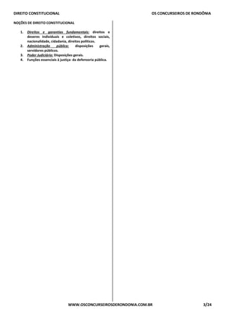 DIREITO CONSTITUCIONAL OS CONCURSEIROS DE RONDÔNIA
WWW.OSCONCURSEIROSDERONDONIA.COM.BR 3/24
NOÇÕES DE DIREITO CONSTITUCIONAL
1. Direitos e garantias fundamentais: direitos e
deveres individuais e coletivos, direitos sociais,
nacionalidade, cidadania, direitos políticos.
2. Administração pública: disposições gerais,
servidores públicos.
3. Poder Judiciário: Disposições gerais.
4. Funções essenciais à justiça: da defensoria pública.
 