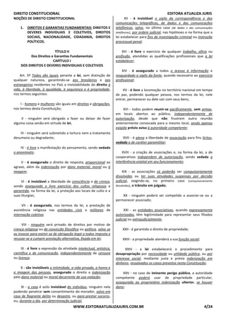 DIREITO CONSTITUCIONAL EDITORA ATUALIZA JURIS
WWW.EDITORAATUALIZAJURIS.COM.BR 4/24
NOÇÕES DE DIREITO CONSTITUCIONAL
1. DIREITOS E GARANTIAS FUNDAMENTAIS: DIREITOS E
DEVERES INDIVIDUAIS E COLETIVOS, DIREITOS
SOCIAIS, NACIONALIDADE, CIDADANIA, DIREITOS
POLÍTICOS.
TÍTULO II
Dos Direitos e Garantias Fundamentais
CAPÍTULO I
DOS DIREITOS E DEVERES INDIVIDUAIS E COLETIVOS
Art. 5º Todos são iguais perante a lei, sem distinção de
qualquer natureza, garantindo-se aos brasileiros e aos
estrangeiros residentes no País a inviolabilidade do direito à
vida, à liberdade, à igualdade, à segurança e à propriedade,
nos termos seguintes:
I - homens e mulheres são iguais em direitos e obrigações,
nos termos desta Constituição;
II - ninguém será obrigado a fazer ou deixar de fazer
alguma coisa senão em virtude de lei;
III - ninguém será submetido a tortura nem a tratamento
desumano ou degradante;
IV - é livre a manifestação do pensamento, sendo vedado
o anonimato;
V - é assegurado o direito de resposta, proporcional ao
agravo, além da indenização por dano material, moral ou à
imagem;
VI - é inviolável a liberdade de consciência e de crença,
sendo assegurado o livre exercício dos cultos religiosos e
garantida, na forma da lei, a proteção aos locais de culto e a
suas liturgias;
VII - é assegurada, nos termos da lei, a prestação de
assistência religiosa nas entidades civis e militares de
internação coletiva;
VIII - ninguém será privado de direitos por motivo de
crença religiosa ou de convicção filosófica ou política, salvo se
as invocar para eximir-se de obrigação legal a todos imposta e
recusar-se a cumprir prestação alternativa, fixada em lei;
IX - é livre a expressão da atividade intelectual, artística,
científica e de comunicação, independentemente de censura
ou licença;
X - são invioláveis a intimidade, a vida privada, a honra e
a imagem das pessoas, assegurado o direito a indenização
pelo dano material ou moral decorrente de sua violação;
XI - a casa é asilo inviolável do indivíduo, ninguém nela
podendo penetrar sem consentimento do morador, salvo em
caso de flagrante delito ou desastre, ou para prestar socorro,
ou, durante o dia, por determinação judicial;
XII - é inviolável o sigilo da correspondência e das
comunicações telegráficas, de dados e das comunicações
telefônicas, salvo, no último caso [de dados e das comunicações
telefônicas], por ordem judicial, nas hipóteses e na forma que a
lei estabelecer para fins de investigação criminal ou instrução
processual penal;
XIII - é livre o exercício de qualquer trabalho, ofício ou
profissão, atendidas as qualificações profissionais que a lei
estabelecer;
XIV - é assegurado a todos o acesso à informação e
resguardado o sigilo da fonte, quando necessário ao exercício
profissional;
XV - é livre a locomoção no território nacional em tempo
de paz, podendo qualquer pessoa, nos termos da lei, nele
entrar, permanecer ou dele sair com seus bens;
XVI - todos podem reunir-se pacificamente, sem armas,
em locais abertos ao público, independentemente de
autorização, desde que não frustrem outra reunião
anteriormente convocada para o mesmo local, sendo apenas
exigido prévio aviso à autoridade competente;
XVII - é plena a liberdade de associação para fins lícitos,
vedada a de caráter paramilitar;
XVIII - a criação de associações e, na forma da lei, a de
cooperativas independem de autorização, sendo vedada a
interferência estatal em seu funcionamento;
XIX - as associações só poderão ser compulsoriamente
dissolvidas ou ter suas atividades suspensas por decisão
judicial, exigindo-se, no primeiro caso [compulsoriamente
dissolvidas], o trânsito em julgado;
XX - ninguém poderá ser compelido a associar-se ou a
permanecer associado;
XXI - as entidades associativas, quando expressamente
autorizadas, têm legitimidade para representar seus filiados
judicial ou extrajudicialmente;
XXII - é garantido o direito de propriedade;
XXIII - a propriedade atenderá a sua função social;
XXIV - a lei estabelecerá o procedimento para
desapropriação por necessidade ou utilidade pública, ou por
interesse social, mediante justa e prévia indenização em
dinheiro, ressalvados os casos previstos nesta Constituição;
XXV - no caso de iminente perigo público, a autoridade
competente poderá usar de propriedade particular,
assegurada ao proprietário indenização ulterior, se houver
dano;
 