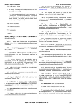 DIREITO CONSTITUCIONAL EDITORA ATUALIZA JURIS
WWW.EDITORAATUALIZAJURIS.COM.BR 6/24
XLVII - não haverá penas:
a) de morte, salvo em caso de guerra declarada, nos
termos do art. 84, XIX;
- Art. 84. Compete privativamente ao Presidente da República: XIX
- declarar guerra, no caso de agressão estrangeira, autorizado pelo
CN ou referendado por ele, quando ocorrida no intervalo das
sessões legislativas, e, nas mesmas condições, decretar, total ou
parcialmente, a mobilização nacional;
b) de caráter perpétuo;
c) de trabalhos forçados;
d) de banimento;
e) cruéis;
MACETE: PERPÉTUA ERA CRUEL MORREU COM A BANANA
FORÇADA NA MÃO.
XLVIII - a pena será cumprida em estabelecimentos
distintos, de acordo com a natureza do delito, a idade e o sexo
do apenado;
XLIX - é assegurado aos presos o respeito à integridade
física e moral;
L - às presidiárias serão asseguradas condições para que
possam permanecer com seus filhos durante o período de
amamentação;
LI - nenhum brasileiro será extraditado, salvo o
naturalizado, em caso de crime comum, praticado antes da
naturalização, ou de comprovado envolvimento em tráfico
ilícito de entorpecentes e drogas afins, na forma da lei;
LII - não será concedida extradição de estrangeiro por
crime político ou de opinião;
LIII - ninguém será processado nem sentenciado senão
pela autoridade competente;
LIV - ninguém será privado da liberdade ou de seus bens
sem o devido processo legal;
LV - aos litigantes, em processo judicial ou administrativo,
e aos acusados em geral são assegurados o contraditório e
ampla defesa, com os meios e recursos a ela inerentes;
LVI - são inadmissíveis, no processo, as provas obtidas
por meios ilícitos;
LVII - ninguém será considerado culpado até o trânsito em
julgado de sentença penal condenatória;
LVIII - o civilmente identificado não será submetido a
identificação criminal, salvo nas hipóteses previstas em lei;
(Regulamento).
LIX - será admitida ação privada nos crimes de ação
pública, se esta não for intentada no prazo legal;
LX - a lei só poderá restringir a publicidade dos atos
processuais quando a defesa da intimidade ou o interesse
social o exigirem;
LXI - ninguém será preso senão em flagrante delito ou por
ordem escrita e fundamentada de autoridade judiciária
competente, salvo nos casos de transgressão militar ou crime
propriamente militar, definidos em lei;
LXII - a prisão de qualquer pessoa e o local onde se
encontre serão comunicados imediatamente ao juiz
competente e à família do preso ou à pessoa por ele indicada;
LXIII - o preso será informado de seus direitos, entre os
quais o de permanecer calado, sendo-lhe assegurada a
assistência da família e de advogado;
LXIV - o preso tem direito à identificação dos responsáveis
por sua prisão ou por seu interrogatório policial;
LXV - a prisão ilegal será imediatamente relaxada pela
autoridade judiciária;
LXVI - ninguém será levado à prisão ou nela mantido,
quando a lei admitir a liberdade provisória, com ou sem
fiança;
LXVII - não haverá prisão civil por dívida, salvo a do
responsável pelo inadimplemento voluntário e inescusável de
obrigação alimentícia e a do depositário infiel;
LXVIII - conceder-se-á "HC" sempre que alguém sofrer ou
se achar ameaçado de sofrer violência ou coação em sua
liberdade de locomoção, por ilegalidade ou abuso de poder;
LXIX - conceder-se-á MS para proteger direito líquido e
certo, não amparado por "HC" ou "HD", quando o responsável
pela ilegalidade ou abuso de poder for autoridade pública ou
agente de pessoa jurídica no exercício de atribuições do Poder
Público;
LXX - o MS coletivo pode ser impetrado por:
a) partido político com representação no CN;
b) organização sindical, entidade de classe ou associação
legalmente constituída e em funcionamento há pelo menos
1a, em defesa dos interesses de seus membros ou associados;
 