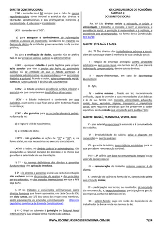 DIREITO CONSTITUCIONAL OS CONCURSEIROS DE RONDÔNIA
WWW.OSCONCURSEIROSDERONDONIA.COM.BR 7/24
LXXI - conceder-se-á MI sempre que a falta de norma
regulamentadora torne inviável o exercício dos direitos e
liberdades constitucionais e das prerrogativas inerentes à
nacionalidade, à soberania e à cidadania;
LXXII - conceder-se-á "HD":
a) para assegurar o conhecimento de informações
relativas à pessoa do impetrante, constantes de registros ou
bancos de dados de entidades governamentais ou de caráter
público;
b) para a retificação de dados, quando não se prefira
fazê-lo por processo sigiloso, judicial ou administrativa;
LXXIII - qualquer cidadão é parte legítima para propor
ação popular que vise a anular ato lesivo ao patrimônio
público ou de entidade de que o Estado participe, à
moralidade administrativa, ao meio ambiente e ao patrimônio
histórico e cultural, ficando o autor, salvo comprovada má-fé,
isento de custas judiciais e do ônus da sucumbência;
LXXIV - o Estado prestará assistência jurídica integral e
gratuita aos que comprovarem insuficiência de recursos;
LXXV - o Estado indenizará o condenado por erro
judiciário, assim como o que ficar preso além do tempo fixado
na sentença;
LXXVI - são gratuitos para os reconhecidamente pobres,
na forma da lei:
a) o registro civil de nascimento;
b) a certidão de óbito;
LXXVII - são gratuitas as ações de "HC" e "HD", e, na
forma da lei, os atos necessários ao exercício da cidadania.
LXXVIII a todos, no âmbito judicial e administrativo, são
assegurados a razoável duração do processo e os meios que
garantam a celeridade de sua tramitação.
§ 1º - As normas definidoras dos direitos e garantias
fundamentais têm aplicação imediata.
§ 2º - Os direitos e garantias expressos nesta Constituição
não excluem outros decorrentes do regime e dos princípios
por ela adotados, ou dos tratados internacionais em que a RFB
seja parte.
§ 3º Os tratados e convenções internacionais sobre
direitos humanos que forem aprovados, em cada Casa do CN,
em dois turnos, por 3/5 dos votos dos respectivos membros,
serão equivalentes às emendas constitucionais. (Decreto
Legislativo com força de Emenda Constitucional)
§ 4º O Brasil se submete à jurisdição de Tribunal Penal
Internacional a cuja criação tenha manifestado adesão.
CAPÍTULO II
DOS DIREITOS SOCIAIS
Art. 6º São direitos sociais a educação, a saúde, a
alimentação, o trabalho, a moradia, o lazer, a segurança, a
previdência social, a proteção à maternidade e à infância, a
assistência aos desamparados, na forma desta Constituição.
REC 64/10
MACETE: ESTA MoLe É SoPPA
Art. 7º São direitos dos trabalhadores urbanos e rurais,
além de outros que visem à melhoria de sua condição social:
I - relação de emprego protegida contra despedida
arbitrária ou sem justa causa, nos termos de LC, que preverá
indenização compensatória, dentre outros direitos;
II - seguro-desemprego, em caso de desemprego
involuntário;
III - fgts;
IV - salário mínimo , fixado em lei, nacionalmente
unificado, capaz de atender a suas necessidades vitais básicas
e às de sua família com moradia, alimentação, educação,
saúde, lazer, vestuário, higiene, transporte e previdência
social, com reajustes periódicos que lhe preservem o poder
aquisitivo, sendo vedada sua vinculação para qualquer fim;
MACETE: EDUSAÚ, TRANSMOLA, VESPRE, ALIHI
V - piso salarial proporcional à extensão e à complexidade
do trabalho;
VI - irredutibilidade do salário, salvo o disposto em
convenção ou acordo coletivo;
VII - garantia de salário, nunca inferior ao mínimo, para os
que percebem remuneração variável;
VIII – 13º salário com base na remuneração integral ou no
valor da aposentadoria;
IX – remuneração do trabalho noturno superior à do
diurno;
X - proteção do salário na forma da lei, constituindo crime
sua retenção dolosa;
XI – participação nos lucros, ou resultados, desvinculada
da remuneração, e, excepcionalmente, participação na gestão
da empresa, conforme definido em lei;
XII - salário-família pago em razão do dependente do
trabalhador de baixa renda nos termos da lei;
 