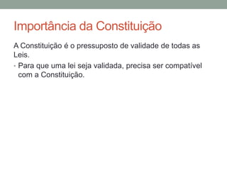 Importância da Constituição
A Constituição é o pressuposto de validade de todas as
Leis.
• Para que uma lei seja validada, precisa ser compatível
com a Constituição.
 