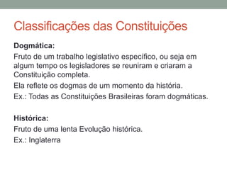 Dogmática:
Fruto de um trabalho legislativo específico, ou seja em
algum tempo os legisladores se reuniram e criaram a
Constituição completa.
Ela reflete os dogmas de um momento da história.
Ex.: Todas as Constituições Brasileiras foram dogmáticas.
Histórica:
Fruto de uma lenta Evolução histórica.
Ex.: Inglaterra
Classificações das Constituições
 