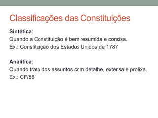 Sintética:
Quando a Constituição é bem resumida e concisa.
Ex.: Constituição dos Estados Unidos de 1787
Analítica:
Quando trata dos assuntos com detalhe, extensa e prolixa.
Ex.: CF/88
Classificações das Constituições
 