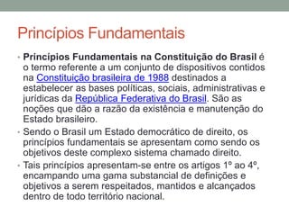 Princípios Fundamentais
• Princípios Fundamentais na Constituição do Brasil é
o termo referente a um conjunto de dispositivos contidos
na Constituição brasileira de 1988 destinados a
estabelecer as bases políticas, sociais, administrativas e
jurídicas da República Federativa do Brasil. São as
noções que dão a razão da existência e manutenção do
Estado brasileiro.
• Sendo o Brasil um Estado democrático de direito, os
princípios fundamentais se apresentam como sendo os
objetivos deste complexo sistema chamado direito.
• Tais princípios apresentam-se entre os artigos 1º ao 4º,
encampando uma gama substancial de definições e
objetivos a serem respeitados, mantidos e alcançados
dentro de todo território nacional.
 