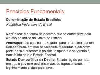 Denominação do Estado Brasileiro:
República Federativa do Brasil.
República: é a forma de governo que se caracteriza pela
eleição periódica do Chefe de Estado.
Federação: é a aliança de Estados para a formação de um
Estado Único, em que as unidades federadas preservam
parte de sua autonomia política, enquanto a soberania é
transferida para o Estado Federal.
Estado Democrático de Direito: Estado regido por leis,
em que o governo está nas mãos de representantes
legitimamente eleitos pelo povo.
Princípios Fundamentais
 