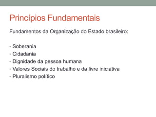 Fundamentos da Organização do Estado brasileiro:
• Soberania
• Cidadania
• Dignidade da pessoa humana
• Valores Sociais do trabalho e da livre iniciativa
• Pluralismo político
Princípios Fundamentais
 
