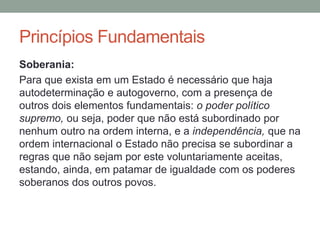 Soberania:
Para que exista em um Estado é necessário que haja
autodeterminação e autogoverno, com a presença de
outros dois elementos fundamentais: o poder político
supremo, ou seja, poder que não está subordinado por
nenhum outro na ordem interna, e a independência, que na
ordem internacional o Estado não precisa se subordinar a
regras que não sejam por este voluntariamente aceitas,
estando, ainda, em patamar de igualdade com os poderes
soberanos dos outros povos.
Princípios Fundamentais
 