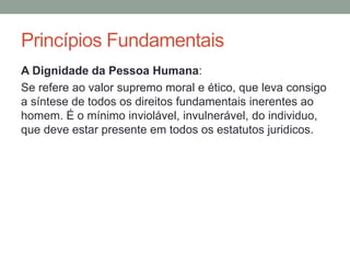 A Dignidade da Pessoa Humana:
Se refere ao valor supremo moral e ético, que leva consigo
a síntese de todos os direitos fundamentais inerentes ao
homem. É o mínimo inviolável, invulnerável, do individuo,
que deve estar presente em todos os estatutos juridicos.
Princípios Fundamentais
 