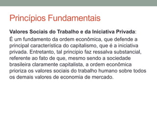 Valores Sociais do Trabalho e da Iniciativa Privada:
É um fundamento da ordem econômica, que defende a
principal característica do capitalismo, que é a iniciativa
privada. Entretanto, tal principio faz ressalva substancial,
referente ao fato de que, mesmo sendo a sociedade
brasileira claramente capitalista, a ordem econômica
prioriza os valores sociais do trabalho humano sobre todos
os demais valores de economia de mercado.
Princípios Fundamentais
 
