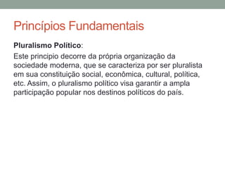 Pluralismo Político:
Este principio decorre da própria organização da
sociedade moderna, que se caracteriza por ser pluralista
em sua constituição social, econômica, cultural, política,
etc. Assim, o pluralismo político visa garantir a ampla
participação popular nos destinos políticos do país.
Princípios Fundamentais
 