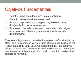 Objetivos Fundamentais
I. Construir uma sociedade livre, justa e solidária;
II. Garantir o desenvolvimento nacional
III. Erradicar a pobreza e a marginalização e reduzir as
desigualdades sociais e regionais.
IV. Promover o bem de todos, sem preconceitos de origem,
raça, sexo, cor, idade e quaisquer outras formas de
discriminação.
Essa se configura como uma das inovações da Constituição de
1988, pois foi a primeira vez que uma Constituição brasileira fez
a enumeração de seus objetivos fundamentais. Tais objetivos
visam, na realidade, estabelecer a concretização da democracia
econômica, social e cultural, efetivando o princípio da dignidade
da pessoa humana.
 