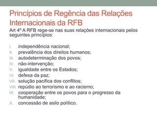 Princípios de Regência das Relações
Internacionais da RFB
Art 4º A RFB rege-se nas suas relações internacionais pelos
seguintes princípios:
I. independência nacional;
II. prevalência dos direitos humanos;
III. autodeterminação dos povos;
IV. não-intervenção;
V. igualdade entre os Estados;
VI. defesa da paz;
VII. solução pacifica dos conflitos;
VIII. repúdio ao terrorismo e ao racismo;
IX. cooperação entre os povos para o progresso da
humanidade;
X. concessão de asilo político.
 