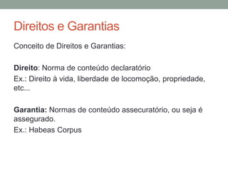 Direitos e Garantias
Conceito de Direitos e Garantias:
Direito: Norma de conteúdo declaratório
Ex.: Direito à vida, liberdade de locomoção, propriedade,
etc...
Garantia: Normas de conteúdo assecuratório, ou seja é
assegurado.
Ex.: Habeas Corpus
 