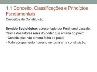 1.1 Conceito, Classificações e Princípios
Fundamentais
Conceitos de Constituição:
Sentido Sociológico: apresentado por Ferdinand Lassale.
“Soma dos fatores reais do poder que emana do povo”.
• Constituição não é mera folha de papel
• Todo agrupamento humano se torna uma constituição.
 