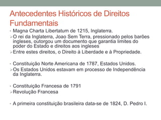 Antecedentes Históricos de Direitos
Fundamentais
• Magna Charta Libertatum de 1215, Inglaterra.
O rei da Inglaterra, Joao Sem Terra, pressionado pelos barões
ingleses, outorgou um documento que garantia limites do
poder do Estado e direitos aos ingleses
Entre estes direitos, o Direito à Liberdade e à Propriedade.
• Constituição Norte Americana de 1787, Estados Unidos.
Os Estados Unidos estavam em processo de Independência
da Inglaterra.
• Constituição Francesa de 1791
Revolução Francesa
• A primeira constituição brasileira data-se de 1824, D. Pedro I.
 