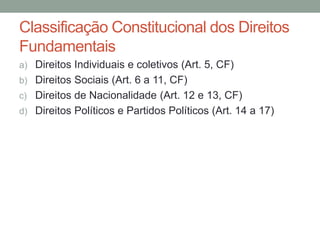 Classificação Constitucional dos Direitos
Fundamentais
a) Direitos Individuais e coletivos (Art. 5, CF)
b) Direitos Sociais (Art. 6 a 11, CF)
c) Direitos de Nacionalidade (Art. 12 e 13, CF)
d) Direitos Políticos e Partidos Políticos (Art. 14 a 17)
 