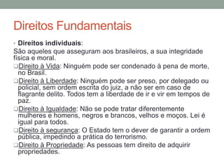 Direitos Fundamentais
• Direitos individuais:
São aqueles que asseguram aos brasileiros, a sua integridade
física e moral.
Direito à Vida: Ninguém pode ser condenado à pena de morte,
no Brasil.
Direito à Liberdade: Ninguém pode ser preso, por delegado ou
policial, sem ordem escrita do juiz, a não ser em caso de
flagrante delito. Todos tem a liberdade de ir e vir em tempos de
paz.
Direito à Igualdade: Não se pode tratar diferentemente
mulheres e homens, negros e brancos, velhos e moços. Lei é
igual para todos.
Direito à segurança: O Estado tem o dever de garantir a ordem
pública, impedindo a prática do terrorismo.
Direito à Propriedade: As pessoas tem direito de adquirir
propriedades.
 