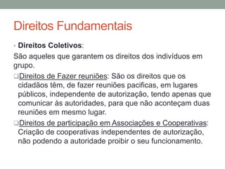 Direitos Fundamentais
• Direitos Coletivos:
São aqueles que garantem os direitos dos indivíduos em
grupo.
Direitos de Fazer reuniões: São os direitos que os
cidadãos têm, de fazer reuniões pacificas, em lugares
públicos, independente de autorização, tendo apenas que
comunicar às autoridades, para que não aconteçam duas
reuniões em mesmo lugar.
Direitos de participação em Associações e Cooperativas:
Criação de cooperativas independentes de autorização,
não podendo a autoridade proibir o seu funcionamento.
 