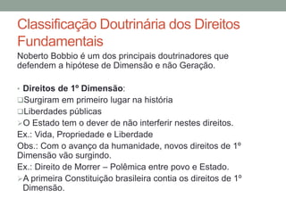 Classificação Doutrinária dos Direitos
Fundamentais
Noberto Bobbio é um dos principais doutrinadores que
defendem a hipótese de Dimensão e não Geração.
• Direitos de 1º Dimensão:
Surgiram em primeiro lugar na história
Liberdades públicas
O Estado tem o dever de não interferir nestes direitos.
Ex.: Vida, Propriedade e Liberdade
Obs.: Com o avanço da humanidade, novos direitos de 1º
Dimensão vão surgindo.
Ex.: Direito de Morrer – Polêmica entre povo e Estado.
A primeira Constituição brasileira contia os direitos de 1º
Dimensão.
 