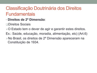 • Direitos de 2º Dimensão:
Direitos Sociais
O Estado tem o dever de agir e garantir estes direitos.
Ex.: Saúde, educação, moradia, alimentação, etc) (Art.6)
No Brasil, os direitos de 2º Dimensão apareceram na
Constituição de 1934.
Classificação Doutrinária dos Direitos
Fundamentais
 