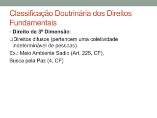 • Direito de 3º Dimensão:
Direitos difusos (pertencem uma coletividade
indeterminável de pessoas).
Ex.: Meio Ambiente Sadio (Art. 225, CF),
Busca pela Paz (4, CF)
Classificação Doutrinária dos Direitos
Fundamentais
 