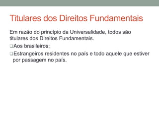 Titulares dos Direitos Fundamentais
Em razão do princípio da Universalidade, todos são
titulares dos Direitos Fundamentais.
Aos brasileiros;
Estrangeiros residentes no país e todo aquele que estiver
por passagem no país.
 