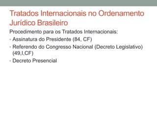 Tratados Internacionais no Ordenamento
Jurídico Brasileiro
Procedimento para os Tratados Internacionais:
• Assinatura do Presidente (84, CF)
• Referendo do Congresso Nacional (Decreto Legislativo)
(49,I,CF)
• Decreto Presencial
 