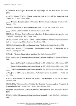 DIREITO CONSTITUCIONAL
MEIRELLES, Hely Lopes. Mandado de Segurança. 19. ed. São Paulo: Malheiros,
1998.
MENDES, Gilmar Ferreira. Direito Constitucional e Controle de Constitu­ciona­
lidade. [S.l.]: Celso Bastos, 1998.
_____. Direitos Fundamentais e Controle de Constitucio­nalidade. Brasília: Celso
Bastos, 1999.
MORAES, Alexandre de. Direito Constitucional. 12. ed. São Paulo: Atlas, 2002.
_____. Direito Constitucional. 5. ed. São Paulo: Atlas, 1999.
OLIVEIRA, Cristiane Catarina Ferreira. Liberdade de Comunicação: perspectiva cons-
titucional. Porto Alegre: Nova Prova, 2000.
PAULO, Vicente; MAIA, Zélio. Direito Constitucional: o controle de constitucionali-
dade nos concursos públicos. Brasília: Vest-Com, 1998.
RESEK, José Francisco. Direito Internacional Público. São Paulo: Saraiva, 1994.
SARMENTO, Daniel. O Controle de Constitucionalidade e a Lei 9.868/99. Rio de
Janeiro: Lumen Juris, 2001.
SILVA, De Plácido e. Vocabulário Jurídico. São Paulo: Forense, 1967.
SILVA, José Afonso da. Curso de Direito Constitucional Positivo. São Paulo: Malheiros,
1996.
_____. Curso de Direito Constitucional Positivo. 14. ed. São Paulo: Malheiros, 1997.
_____. Curso de Direito Constitucional Positivo. 15. ed. São Paulo: Malheiros, 1998.
_____. Curso de Direito Constitucional Positivo. 16. ed. São Paulo: Malheiros, 1999.
SILVA, José Luíz Mônaco da. Comissões Parlamentares de Inquérito. São Paulo: Íco-
ne, 1999.
SOUZA, Nelson Oscar de. Manual de Direito Constitucional. 2. ed. Rio de ­Janeiro:
Forense, 1998.
STEINMETZ, Wilson Antônio. Colisão de Direitos Fundamentais e Princípio da
Proporcionalidade. Porto Alegre: Livraria do Advogado, 2001.
TAVARES, André Ramos. Curso de Direito Constitucional. 6 ed. São Paulo: Saraiva,
2008.
TEMER, Michel. Elementos de Direito Constitucional. 13. ed. São Paulo: Malheiros,
1997.
Esse material é parte integrante do Videoaulas on-line do IESDE BRASIL S/A,
mais informações www.videoaulasonline.com.br
 