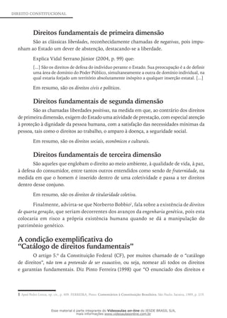 DIREITO CONSTITUCIONAL
Direitos fundamentais de primeira dimensão
São as clássicas liberdades, reconhecidamente chamadas de negativas, pois impu-
nham ao Estado um dever de abstenção, destacando-se a liberdade.
Explica Vidal Serrano Júnior (2004, p. 99) que:
[...] São os direitos de defesa do indivíduo perante o Estado. Sua preocupação é a de definir
uma área de domínio do Poder Público, simultaneamente a outra de domínio individual, na
qual estaria forjado um território absolutamente inóspito a qualquer inserção estatal. [...]
Em resumo, são os direitos civis e políticos.
Direitos fundamentais de segunda dimensão
São as chamadas liberdades positivas, na medida em que, ao contrário dos direitos
de primeira dimensão, exigem do Estado uma atividade de prestação, com especial atenção
à proteção à dignidade da pessoa humana, com a satisfação das necessidades mínimas da
pessoa, tais como o direitos ao trabalho, o amparo à doença, a seguridade social.
Em resumo, são os direitos sociais, econômicos e culturais.
Direitos fundamentais de terceira dimensão
São aqueles que englobam o direito ao meio ambiente, à qualidade de vida, à paz,
à defesa do consumidor, entre tantos outros entendidos como sendo de fraternidade, na
medida em que o homem é inserido dentro de uma coletividade e passa a ter direitos
dentro desse conjuno.
Em resumo, são os direitos de titularidade coletiva.
Finalmente, advirta-se que Norberto Bobbio1
, fala sobre a existência de direitos
de quarta geração, que seriam decorrentes dos avanços da engenharia genética, pois esta
colocaria em risco a própria existência humana quando se dá a manipulação do
patrimônio genético.
A condição exemplificativa do
“Catálogo de direitos fundamentais”
O artigo 5.º da Constituição Federal (CF), por muitos chamado de o “catálogo
de direitos”, não tem a pretensão de ser exaustivo, ou seja, nomear ali todos os direitos
e garantias fundamentais. Diz Pinto Ferreira (1998) que “O enunciado dos direitos e
1 Apud Pedro Lenza, op. cit., p. 409. FERREIRA, Pinto. Comentários à Constituição Brasileira. São Paulo: Saraiva, 1989, p. 219.
Esse material é parte integrante do Videoaulas on-line do IESDE BRASIL S/A,
mais informações www.videoaulasonline.com.br
 
