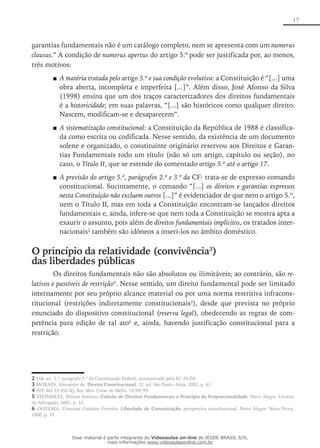 17
garantias fundamentais não é um catálogo completo, nem se apresenta com um numerus
clausus.” A condição de numerus apertus do artigo 5.º pode ser justificada por, ao menos,
três motivos:
A matéria tratada pelo artigo 5.º e sua condição evolutiva■■ : a Constituição é “[...] uma
obra aberta, incompleta e imperfeita [...]”. Além disso, José Afonso da Silva
(1998) ensina que um dos traços caracterizadores dos direitos fundamentais
é a historicidade; em suas palavras, “[...] são históricos como qualquer direito.
Nascem, modificam-se e desaparecem”.
A sistematização constitucional■■ : a Constituição da República de 1988 é classifica-
da como escrita ou codificada. Nesse sentido, da existência de um documento
solene e organizado, o constituinte originário reservou aos Direitos e Garan-
tias Fundamentais todo um título (não só um artigo, capítulo ou seção), no
caso, o Título II, que se estende do comentado artigo 5.º até o artigo 17.
A previsão do artigo 5.º, parágrafos 2.º e 3.º da■■ CF: trata-se de expresso comando
constitucional. Sucintamente, o comando “[...] os direitos e garantias expressos
nesta Constituição não excluem outros [...]” é evidenciador de que nem o artigo 5.º,
nem o Título II, mas em toda a Constituição encontram-se lançados direitos
fundamentais e, ainda, infere-se que nem toda a Constituição se mostra apta a
exaurir o assunto, pois além de direitos fundamentais implícitos, os tratados inter-
nacionais2
também são idôneos a inseri-los no âmbito doméstico.
O princípio da relatividade (convivência3
)
das liberdades públicas
Os direitos fundamentais não são absolutos ou ilimitáveis; ao contrário, são re-
lativos e passíveis de restrição4
. Nesse sentido, um direito fundamental pode ser limitado
internamente por seu próprio alcance material ou por uma norma restritiva infracons-
titucional (restrições indiretamente constitucionais5
), desde que prevista no próprio
enunciado do dispositivo constitucional (reserva legal), obedecendo as regras de com-
petência para edição de tal ato6
e, ainda, havendo justificação constitucional para a
restrição.
2 Vide art. 5.º, parágrafo 3.º da Constituição Federal, acrescentado pela EC 45/04.
3 MORAES, Alexandre de. Direito Constitucional. 12. ed. São Paulo: Atlas, 2002, p. 61.
4 STF, MS 23.452-RJ, Rel. Min. Celso de Mello. 16/09/99.
5 STEINMETZ, Wilson Antônio. Colisão de Direitos Fundamentais e Princípio da Proporcionalidade. Porto Alegre: Livraria
do Advogado, 2001, p. 32.
6 OLIVEIRA, Cristiane Catarina Ferreira. Liberdade de Comunicação: perspectiva constitucional. Porto Alegre: Nova Prova,
2000, p. 29.
Esse material é parte integrante do Videoaulas on-line do IESDE BRASIL S/A,
mais informações www.videoaulasonline.com.br
 