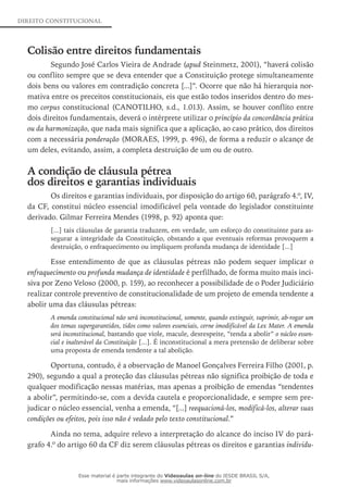 DIREITO CONSTITUCIONAL
Colisão entre direitos fundamentais
Segundo José Carlos Vieira de Andrade (apud Steinmetz, 2001), “haverá colisão
ou conflito sempre que se deva entender que a Constituição protege simultaneamente
dois bens ou valores em contradição concreta [...]”. Ocorre que não há hierarquia nor-
mativa entre os preceitos constitucionais, eis que estão todos inseridos dentro do mes-
mo corpus constitucional (CANOTILHO, s.d., 1.013). Assim, se houver conflito entre
dois direitos fundamentais, deverá o intérprete utilizar o princípio da concordância prática
ou da harmonização, que nada mais significa que a aplicação, ao caso prático, dos direitos
com a necessária ponderação (MORAES, 1999, p. 496), de forma a reduzir o alcançe de
um deles, evitando, assim, a completa destruição de um ou de outro.
A condição de cláusula pétrea
dos direitos e garantias individuais
Os direitos e garantias individuais, por disposição do artigo 60, parágrafo 4.º, IV,
da CF, constitui núcleo essencial imodificável pela vontade do legislador constituinte
derivado. Gilmar Ferreira Mendes (1998, p. 92) aponta que:
[...] tais cláusulas de garantia traduzem, em verdade, um esforço do constituinte para as-
segurar a integridade da Constituição, obstando a que eventuais reformas provoquem a
destruição, o enfraquecimento ou impliquem profunda mudança de identidade [...]
Esse entendimento de que as cláusulas pétreas não podem sequer implicar o
enfraquecimento ou profunda mudança de identidade é perfilhado, de forma muito mais inci-
siva por Zeno Veloso (2000, p. 159), ao reconhecer a possibilidade de o Poder Judiciário
realizar controle preventivo de constitucionalidade de um projeto de emenda tendente a
abolir uma das cláusulas pétreas:
A emenda constitucional não será inconstitucional, somente, quando extinguir, suprimir, ab-rogar um
dos temas supergarantidos, tidos como valores essenciais, cerne imodificável da Lex Mater. A emenda
será inconstitucional, bastando que viole, macule, desrespeite, “tenda a abolir” o núcleo essen-
cial e inalterável da Constituição [...]. É inconstitucional a mera pretensão de deliberar sobre
uma proposta de emenda tendente a tal abolição.
Oportuna, contudo, é a observação de Manoel Gonçalves Ferreira Filho (2001, p.
290), segundo a qual a proteção das cláusulas pétreas não significa proibição de toda e
qualquer modificação nessas matérias, mas apenas a proibição de emendas “tendentes
a abolir”, permitindo-se, com a devida cautela e proporcionalidade, e sempre sem pre-
judicar o núcleo essencial, venha a emenda, “[...] reequacioná-los, modificá-los, alterar suas
condições ou efeitos, pois isso não é vedado pelo texto constitucional.”
Ainda no tema, adquire relevo a interpretação do alcance do inciso IV do pará-
grafo 4.º do artigo 60 da CF diz serem cláusulas pétreas os direitos e garantias individu-
Esse material é parte integrante do Videoaulas on-line do IESDE BRASIL S/A,
mais informações www.videoaulasonline.com.br
 