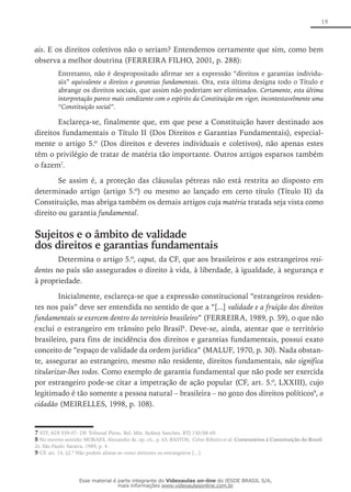 19
ais. E os direitos coletivos não o seriam? Entendemos certamente que sim, como bem
observa a melhor doutrina (FERREIRA FILHO, 2001, p. 288):
Entretanto, não é despropositado afirmar ser a expressão “direitos e garantias individu-
ais” equivalente a direitos e garantias fundamentais. Ora, esta última designa todo o Título e
abrange os direitos sociais, que assim não poderiam ser eliminados. Certamente, esta última
interpretação parece mais condizente com o espírito da Constituição em vigor, incontestavelmente uma
“Constituição social”.
Esclareça-se, finalmente que, em que pese a Constituição haver destinado aos
direitos fundamentais o Título II (Dos Direitos e Garantias Fundamentais), especial-
mente o artigo 5.º (Dos direitos e deveres individuais e coletivos), não apenas estes
têm o privilégio de tratar de matéria tão importante. Outros artigos esparsos também
o fazem7
.
Se assim é, a proteção das cláusulas pétreas não está restrita ao disposto em
determinado artigo (artigo 5.º) ou mesmo ao lançado em certo título (Título II) da
Constituição, mas abriga também os demais artigos cuja matéria tratada seja vista como
direito ou garantia fundamental.
Sujeitos e o âmbito de validade
dos direitos e garantias fundamentais
Determina o artigo 5.º, caput, da CF, que aos brasileiros e aos estrangeiros resi-
dentes no país são assegurados o direito à vida, à liberdade, à igualdade, à segurança e
à propriedade.
Inicialmente, esclareça-se que a expressão constitucional “estrangeiros residen-
tes nos país” deve ser entendida no sentido de que a “[...] validade e a fruição dos direitos
fundamentais se exercem dentro do território brasileiro” (FERREIRA, 1989, p. 59), o que não
exclui o estrangeiro em trânsito pelo Brasil8
. Deve-se, ainda, atentar que o território
brasileiro, para fins de incidência dos direitos e garantias fundamentais, possui exato
conceito de “espaço de validade da ordem jurídica” (MALUF, 1970, p. 30). Nada obstan-
te, assegurar ao estrangeiro, mesmo não residente, direitos fundamentais, não significa
titularizar-lhes todos. Como exemplo de garantia fundamental que não pode ser exercida
por estrangeiro pode-se citar a impetração de ação popular (CF, art. 5.º, LXXIII), cujo
legitimado é tão somente a pessoa natural – brasileira – no gozo dos direitos políticos9
, o
cidadão (MEIRELLES, 1998, p. 108).
7 STF, ADI 939-07- DF. Tribunal Pleno. Rel. Min. Sydney Sanches. RTJ 150/68-69.
8 No mesmo sentido: MORAES, Alexandre de. op. cit., p. 63; BASTOS, Celso Ribeiro et al. Comentários à Constituição do Brasil.
2v. São Paulo: Saraiva, 1989, p. 4.
9 CF, art. 14, §2.º Não podem alistar-se como eleitores os estrangeiros [...].
Esse material é parte integrante do Videoaulas on-line do IESDE BRASIL S/A,
mais informações www.videoaulasonline.com.br
 