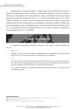 DIREITO CONSTITUCIONAL
Relativamente às pessoas jurídicas, é inegável que são destinatárias de direitos e
garantias fundamentais. Nesse sentido, o constituinte originário declarou, inclusive,
direitos que são próprios dos entes abstratos, como a propriedade de marcas, signos
distintivos, nomes das empresas10
(CF, art. 5.º, XXIX), associações (CF, art. 5.º, XVII
a XXI)11
. Ressalve-se, contudo, que da mesma forma que todos os direitos e garantias
fundamentais não são assegurados aos estrangeiros, as pessoas jurídicas também não
foram contempladas com a totalidade destes, tais como os direitos das presidiárias (CF,
art. 5.º, L), aqueles relativos à extradição (CF, art. 5.º, LI e LII) e, inclusive, a propositura
de ação popular (CF. art. 5.º, LXXIII)12
.
Dicas de Estudo
A Emenda Constitucional 45/2004 acrescentou um inciso e dois parágrafos ao
art. 5.º:
Art. 5.° [...]
LXXVIII - a todos, no âmbito judicial e administrativo, são assegurados a razoável duração
do processo e os meios que garantam a celeridade de sua tramitação.
[...]
§3.º Os tratados e convenções internacionais sobre direitos humanos que forem aprovados,
em cada Casa do Congresso Nacional, em dois turnos, por três quintos dos votos dos res-
pectivos membros, serão equivalentes às emendas constitucionais.
§4.º O Brasil se submete à jurisdição de Tribunal Penal Internacional a cuja criação tenha
manifestado adesão.
10 SILVA, José Afonso da. Curso de Direito Constitucional Positivo. São Paulo: Malheiros, 1998, p. 189.
11 MORAES, Alexandre de. op. cit., p. 63.
12 STF, N. 365. Pessoa jurídica não tem legitimidade para propor ação popular.
Esse material é parte integrante do Videoaulas on-line do IESDE BRASIL S/A,
mais informações www.videoaulasonline.com.br
 