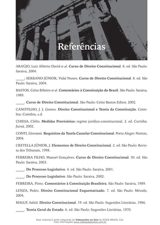 Referências
ARAÚJO, Luiz Alberto David et al. Curso de Direito Constitucional. 8. ed. São Paulo:
Saraiva, 2004.
_____; SERRANO JÚNIOR, Vidal Nunes. Curso de Direito Constitucional. 8. ed. São
Paulo: Saraiva, 2004.
BASTOS, Celso Ribeiro et al. Comentários à Constituição do Brasil. São Paulo: Saraiva,
1989.
_____. Curso de Direito Constitucional. São Paulo: Celso Bastos Editor, 2002.
CANOTILHO, J. J. Gomes. Direito Constitucional e Teoria da Constituição. Coim-
bra: Coimbra, s.d.
CHIESA, Clélio. Medidas Provisórias: regime jurídico-constitucional. 2. ed. Curitiba:
Juruá, 2002.
CONTI, Giovanni. Requisitos da Tutela Cautelar Constitucional. Porto Alegre: Norton,
2004.
CRETELLA JÚNIOR, J. Elementos de Direito Constitucional. 2. ed. São Paulo: Revis-
ta dos Tribunais, 1998.
FERREIRA FILHO, Manoel Gonçalves. Curso de Direito Constitucional. 30. ed. São
Paulo: Saraiva, 2003.
_____. Do Processo Legislativo. 4. ed. São Paulo: Saraiva, 2001.
_____. Do Processo Legislativo. São Paulo: Saraiva, 2002.
FERREIRA, Pinto. Comentários à Constituição Brasileira. São Paulo: Saraiva, 1989.
LENZA, Pedro. Direito Constitucional Esquematizado. 7. ed. São Paulo: Método,
2004.
MALUF, Sahid. Direito Constitucional. 19. ed. São Paulo: Sugestões Literárias, 1986.
_____. Teoria Geral do Estado. 6. ed. São Paulo: Sugestões Literárias, 1970.
Esse material é parte integrante do Videoaulas on-line do IESDE BRASIL S/A,
mais informações www.videoaulasonline.com.br
 