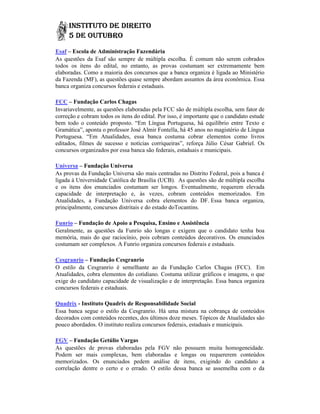 Esaf – Escola de Administração Fazendária
As questões da Esaf são sempre de múltipla escolha. É comum não serem cobrados
todos os itens do edital, no entanto, as provas costumam ser extremamente bem
elaboradas. Como a maioria dos concursos que a banca organiza é ligada ao Ministério
da Fazenda (MF), as questões quase sempre abordam assuntos da área econômica. Essa
                                                               área
banca organiza concursos federais e estaduais.

FCC – Fundação Carlos Chagas
Invariavelmente, as questões elaboradas pela FCC são de múltipla escolha, sem fator de
correção e cobram todos os itens do edital. Por isso, é importante que o candidato estude
bem todo o conteúdo proposto. “Em Língua Portuguesa, há equilíbrio entre Texto e
Gramática”, aponta o professor José Almir Fontella, há 45 anos no magistério de Língua
Portuguesa. “Em Atualidades, essa banca costuma cobrar elementos como l             livros
editados, filmes de sucesso e notícias corriqueiras”, reforça Júlio César Gabriel. Os
concursos organizados por essa banca são federais, estaduais e municipais.

Universa – Fundação Universa
As provas da Fundação Universa são mais centradas no Distrito Federal, pois a banca é
                                                         Distrito
ligada à Universidade Católica de Brasília (UCB). As questões são de múltipla escolha
e os itens dos enunciados costumam ser longos. Eventualmente, requerem elevada
capacidade de interpretação e, às vezes, cobram conteúdos memorizados. Em
                                                                  memorizados.
Atualidades, a Fundação Universa cobra elementos do DF. Essa banca organiza,
principalmente, concursos distritais e do estado doTocantins.

Funrio – Fundação de Apoio a Pesquisa, Ensino e Assistência
Geralmente, as questões da Funrio são longas e exigem que o candidato tenha boa
memória, mais do que raciocínio, pois cobram conteúdos decorativos. Os enunciados
costumam ser complexos. A Funrio organiza concursos federais e estaduais.

Cesgranrio – Fundação Cesgranrio
O estilo da Cesgranrio é semelhante ao da Fundação Carlos Chagas (FCC). Em
                            semelhante
Atualidades, cobra elementos do cotidiano. Costuma utilizar gráficos e imagens, o que
exige do candidato capacidade de visualização e de interpretação. Essa banca organiza
concursos federais e estaduais.

Quadrix - Instituto Quadrix de Responsabilidade Social
Essa banca segue o estilo da Cesgranrio. Há uma mistura na cobrança de conteúdos
decorados com conteúdos recentes, dos últimos doze meses. Tópicos de Atualidades são
pouco abordados. O instituto realiza concursos federais, estaduais e municipais.
                                     concursos

FGV – Fundação Getúlio Vargas
As questões de provas elaboradas pela FGV         não possuem muita homogeneidade.
Podem ser mais complexas, bem elaboradas          e longas ou requererem conteúdos
memorizados. Os enunciados pedem análise          de itens, exigindo do candidato a
correlação dentre o certo e o errado. O estilo    dessa banca se assemelha com o da
 