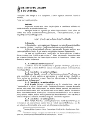 Fundação Carlos Chagas e o da Cesgranrio. A FGV organiza concursos federais e
estaduais.
Fonte: www.vestcon.com.br.

             Prefácio
             O presente resumo tem como função ajudar os candidatos iniciantes no
estudo da matéria de direito constitucional.
            Qualquer dúvida ou sugestão que possa surgir durante o curso, entrar em
contato pelo email: instituto5deoutubro@gmail.com, Twitter @Direitodiret ou pelo
                       instituto5deoutubro@gmail.com,      @Direitodireto,
Blog: http://direitoirs.blogspot.com.

                              Aula 1 primeira parte, Conceito de Constituição

            1. Conceito.
            A Constituição é a norma de maior hierarquia em um ordenamento jurídico,
que organiza, estrutura e constitui o Estado e os direitos e garantias individuais.
            O Direito Constitucional refere-se à estruturação do poder político, seus
                                        refere se
contornos jurídicos, limites de sua atuação, e aos direitos humanos fundamentais.
            Se levar em consideração a classificação em direito público e privado o
direito constitucional é público por excelência1. Ainda no assunto é importante notar
que o Direito constitucional tem como Objeto o estudo da Constituição Federal e suas
normas de maneira sistemática.

             1.1. Constituição em várias acepções2.
             Assim não existe um conceito claro do que seja constituição, pois esta se
                                     conceito
relaciona com todos os ramos do Direito e ainda com outras ciências, como sociologia,
filosofia e política.
             1.1.1. Constituição em sentido Sociológico.
                   .
             Ferdinand Lassale, em seu livro “qué es una constitución?” defendeu que
                          Lassale                                  ución?”
uma constituição só seria legítima se representasse a vontade popular, refletindo as
forças sociais que constituem o poder. Caso isso não aconteça, a Constituição não
passaria de uma ‘folha de papel’.
             1.1.2. Constituição em sentido político.
                   .
             Carl Schmitt distingue a constituição da lei constitucional, para ele
Constituição só se refere à decisão política fundamental (estrutura e órgãos do estado,
direitos individuais, vida democrática); As demais normas inseridas na constituição
                      s,
seriam leis constitucionais, mas não seriam matérias de decisão política fundamental.
    am
Ainda nessa linha Schmitt, afirma que a validade de uma Constituição não se apóia na
justiça de suas normas, mas na decisão política que lhe dá existência. Deve ser fruto de
uma decisão política emanada pelo titular do poder constituinte originário.
             1.1.3. Constituição em sentido jurídico.
             Hans Kelsen, Para ele, a Constituição estaria no mundo do dever ser e não
                                                                              ser,
no mundo do ser, caracterizando-a como fruto da vontade racional do homem, e não das
                   , caracterizando
leis naturais. A Constituição seria, assim, um sistema de normas jurídicas.
          1
              Carvalho, Kildare Gonçalves. Direito Constitucional, 14 ed, Del Rey: Belo Horizonte, 2008,
1352 p.
          2
            Lembramos ainda que as acepções aqui estudada são as que mais são cobradas em concurso, e
quem tiver interesse em aprofundar no assunto, Kildare Gonçalves Carvalho.
                                                                 Carvalho
 