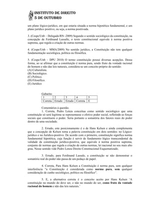 um plano lógico-jurídico, em que estaria situada a norma hipotética fundamental, e um
                 jurídico,                                          fundamental,
plano jurídico positivo, ou seja, a norma positivada.

3. (Cespe/Unb – Delegado/RN -2009) Segundo o sentido sociológico da constituição, na
                               2009)
concepção de Ferdinand Lassalle, o texto constitucional equivale à norma positiva
suprema, que regula a criação de outras normas.

4. (Cespe/Unb – MMA/2009) No sentido jurídico, a Constituição não tem qualquer
fundamentação sociológica, política ou filosófica.

5. (Cespe/Unb – DPU 2010) O termo constituição possui diversas acepções. Dessa
forma, ao se afirmar que a constituição é norma pura, sendo fruto da vontade racional
do homem e não das leis naturais, considera-se um conceito próprio do sentido
                                  considera se                        sentido:
(A) Culturalista.
(B) Sociológico.
(C) Político.
(D) Filosófico.
(E) Jurídico


            Gabarito
             1       2          3      4            5
             Correta Errado     Errado Correta      E

            Comentários à questão.
            1. Correta, Pedro Lenza conceitua como sentido sociológico que uma
constituição só será legitima se representasse o efetivo poder social, refletindo as forças
sociais que constituem o poder. Seria portanto a somatória dos fatores reais do poder
                                           rtanto
dentro de uma sociedade.

            2. Errado, este posicionamento é o de Hans Kelsen e ainda complementa
que a concepção de Kelsen toma a palavra constituição em dois sentidos: no Lógico
                                                                                Lógico-
jurídico e no Jurídico-positivo. De acordo com o primeiro, constituição significa norma
                       positivo.
fundamental hipotética, cuja função é servir de fundamento lógico transcendental da
validade da constituição jurídico positiva, que equivale à norma positiva suprema,
                           jurídico-positiva,
conjunto de normas que regula a criação de outras normas, lei nacional no seu mais alto
                                  criação
grau. Nesse sentido vide Pedro Lenza Direito Constitucional Esquematizado.

           3. Errado, para Ferdinand Lassale, a constituição se não demonstrar o
somatório real do poder não passa de um pedaço de papel
                                                  papel.

            4. Correta, Para Hans Kelsen a Constituição é norma pura, sem qualquer
interferência “a Constituição é considerada como norma pura, sem qualquer
                a
consideração de cunho sociológico, político ou filosófico”.
                                               filosófico

            5. E, a alternativa correta é o conceito aceito por Hans Kelsen ‘A
constituição no mundo do deve ser, e não no mundo do ser, como fruto da vontade
racional do homem e não das leis naturais.’
 
