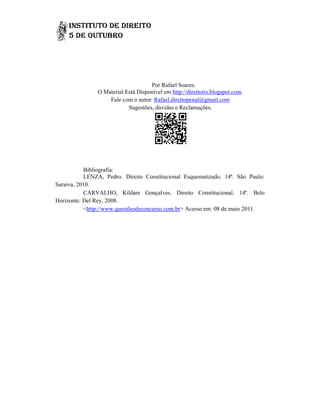 Por Rafael Soares.
               O Material Está Disponível em http://direitoirs.blogspot.com
                                             http://direitoirs.blogspot.com.
                   Fale com o autor: Rafael.direitopenal@gmail.com
                           Sugestões, dúvidas e Reclamações.




           Bibliografia:
           LENZA, Pedro. Direito Constitucional Esquematizado. 14ª. São Paulo:
Saraiva, 2010.
           CARVALHO, Kildare Gonçalves. Direito Constitucional. 14ª. Belo
                                    Gonçalves
Horizonte: Del Rey, 2008.
           <http://www.questõesdeconcurso.com.br Acesso em: 08 de maio 2011.
             http://www.questõesdeconcurso.com.br>
 