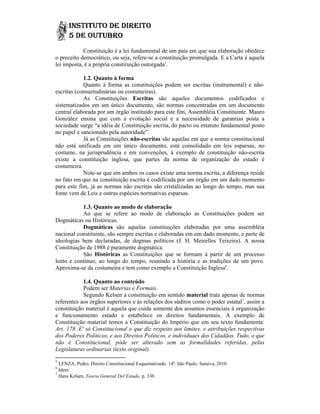 Constituição é a lei fundamental de um país em que sua elaboração obedece
o preceito democrático, ou seja, refere-se a constituição promulgada. E a Carta é aquela
                                   refere
lei imposta, é a própria constituição outorgada5.

            1.2. Quanto à forma
            Quanto à forma as constituições podem ser escritas (instrumental) e não não-
escritas (consuetudinárias ou costumeiras).
            As Constituições Escritas são aqueles documentos codificados e
sistematizados em um único documento, são normas concentradas em um documento
central elaborada por um órgão instituído para este fim, Assembléia Constituinte. Mauro
González ensina que com a evolução social e a necessidade de garantias posta a
                                                      necessidade
sociedade surge “a idéia de Constituição escrita, do pacto ou estatuto fundamental posto
no papel e sancionado pela autoridade”.
            Já as Constituições não-escritas são aquelas em que a norma constitucional
não está unificada em um único documento, está consolidado em leis esparsas, no
costume, na jurisprudência e em convenções, à exemplo de constituição não    não-escrita
existe a constituição inglesa, que partes da norma de organização do estado é
costumeira.
            Note-se que em ambos os casos existe uma norma escrita, a diferença reside
                  se
no fato em que na constituição escrita é codificada por um órgão em um dado momento
para este fim, já as normas não escritas são cristalizadas ao longo do tempo, mas sua
fonte vem de Leis e outras espécies normativas esparsas.
                                    norm

            1.3. Quanto ao modo de elaboração
            Ao que se refere ao modo de elaboração as Constituições podem ser
Dogmáticas ou Históricas.
            Dogmáticas são aquelas constituições elaboradas por uma assembléia
nacional constituinte, são sempre escritas e elaboradas em um dado momento, e parte de
ideologias bem declaradas, de dogmas políticos (J. H. Meirelles Teixeira). A nossa
Constituição de 1988 é purame dogmática.
                         puramente
            São Históricas as Constituições que se formam à partir de um processo
lento e continuo, ao longo do tempo, reunindo a história e as tradições de um povo.
Aproxima-se da costumeira e tem como exemplo a Constituição Inglesa6.
           se

            1.4. Quanto ao conteúdo
                             onteúdo
            Podem ser Materias e Formais.
            Segundo Kelsen a constituição em sentido material trata apenas de normas
referentes aos órgãos superiores e às relações dos súditos como o poder estatal7, assim a
constituição material é aquela que cuida somente dos assuntos essenciais à organização
                                                        assuntos
e funcionamento estado e estabelece os direitos fundamentais. A exemplo de
Constituição material temos a Constituição do Império que em seu texto fundamenta:
Art. 178. E' só Constitucional o que diz respeito aos limites, e attribuições respectivas
                                                                 attribuições
dos Poderes Politicos, e aos Direitos Politicos, e individuaes dos Cidadãos. Tudo, o que
não é Constitucional, póde ser alterado sem as formalidades referidas, pelas
Legislaturas ordinarias (texto original).
5
  LENZA, Pedro. Direito Constitucional Esquematizado. 14ª. São Paulo: Saraiva, 2010.
6
  Idem.
7
  Hans Kelsen, Teoria General Del Estado, p. 330.
 