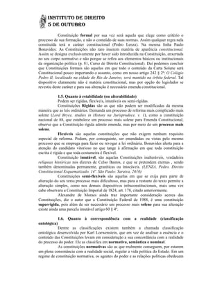Constituição formal por sua vez será aquela que elege como critério o
processo de sua formação, e não o conteúdo de suas normas. Assim qualquer regra nela
constituída terá o caráter constitucional (Pedro Lenza). Na mesma linha Paulo
Bonavides: As Constituições não raro inserem matéria de aparência constitucional.
                                                    ma
Assim se designa exclusivamente por haver sido introduzida na Constituição, enxertada
no seu corpo normativo e não porque se refira aos elementos básicos ou institucionais
da organização política (p. 81, Curso de Direito Constitucional). Daí podemos concluir
que Constituições formais são aquelas em que todo o conteúdo da Carta Solene será
Constitucional pouco importando o assunto, como em nosso artigo 242 § 2ª: O Colégio
Pedro II, localizado na cidade do Rio de Janeiro, será mantido na órbita federal Tal
                                                      será                   federal.
dispositivo claramente não é matéria constitucional, mas por opção do legislador se
revestiu deste caráter e para sua alteração é necessário emenda constitucional.

             1.5. Quanto à estabilidade (ou alterabilidade)
             Podem ser rígidas, flexíveis, imutáveis ou semi-rígidas.
                                                        semi
             Constituições Rígidas são as que não podem ser modificadas da mesma
maneira que as leis ordinárias. Demanda um processo de reforma mais complicado mais
solene (Lord Bryce, studies in History na Jurisprudece, v. 1), como a constituição
         Lord                                                 v ),
nacional de 88, que estabelece um processo mais solene para Emenda Constitucional,
observe que a Constituição rígida admite emenda, mas por meio de um processo mais
solene.
             Flexíveis são aquelas constituições que não exigem nenhum requisito
especial de reforma. Podem, por conseguinte, ser emendadas ou vistas pelo mesmo
processo que se emprega para fazer ou revogar a lei ordinária. Bonavides alerta para a
atenção do candidato vitorioso no que tange à afirmação em que toda constituição
escrita é rígida e que toda costumeira é flexível.
             Constituição imutável, são aquelas Constituições inalteráveis, verdadeira
                           imutável,
relíquias históricas nos dizeres de Celso Bastos, e que se pretendem eternas , s  sendo
também denominadas permanente, graníticas ou intocáveis. (LENZA, Pedro. Direito
Constitucional Esquematizado. 14ª. São Paulo: Saraiva, 2010)
             Constituições semi-flexíveis são aquelas em que se exija para parte de
                            semi
alteração do seu texto processo mais dificultoso, mas para o restante do texto permite a
                                       dificultoso,
alteração simples, como nos demais dispositivos infraconstitucionais, mais uma vez
cabe observara a Constituição Imperial de 1824, art. 178, citado anteriormente.
             Alexandre de Moraes ainda traz importante consideração acerca das
                                                                consideração
Constituições, diz o autor que a Constituição Federal de 1988, é uma constituição
superrígida, pois além de ser necessário um processo mais solene para sua alteração
              ,
existe ainda uma parcela imutável artigo 60 § 4º.

           1.6. Quanto à correspondência com a realidade (classificação
                                correspondência
ontológica)
           Dentre as classificações existem também a chamada classificação
ontológica desenvolvida por Karl Loewenstein, que em vez de analisar a essência e o
conteúdo das Constituições levam em consideração a sua concordância com a realidade
do processo do poder. Ele as classifica em normativa, semântica e nominal.  .
            As constituições normativas são as que realmente conseguem, por estarem
em plena consonância com a realidade social, regular a vida política do Estado. Em um
                                                                        Estado.
regime de constituição normativa, os agentes do poder e as relações políticas obedecem
 
