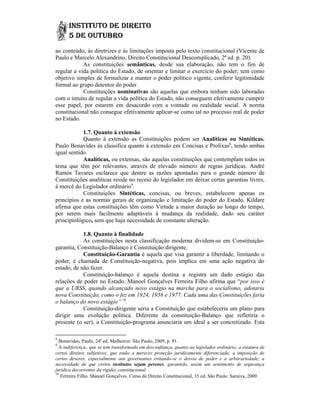 ao conteúdo, às diretrizes e às limitações imposta pelo texto constitucional (Vicente de
Paulo e Marcelo Alexandrino, Direito Constitucional Descomplicado, 2ª ed. p. 20).
            As constituições semânticas, desde sua elaboração, não tem o fim de
                                           ,
regular a vida política do Estado, de orientar e limitar o exercício do poder; tem como
objetivo simples de formalizar e manter o poder político vigente, conferir legitimidade
formal ao grupo detentor do poder.
            Constituições nominativas são aquelas que embora tenham sido laboradas
com o intuito de regular a vida política do Estado, não conseguem efetivamente cumprir
esse papel, por estarem em desacordo com a vontade ou realidade social. A norma
constitucional não consegue efetivamente aplicar-se como tal no processo real de poder
                                             aplicar se
no Estado.

            1.7. Quanto à extensão
            Quanto à extensão as Constituições podem ser Analíticas ou Sintéticas.
Paulo Bonavides às classifica quanto à extensão em Concisas e Prolixas8, tendo ambas
                                         extensã
igual sentido.
            Analíticas, ou extensas, são aquelas constituições que contemplam todos os
tema que têm por relevantes, através de elevado número de regras jurídicas. André
Ramos Tavares esclarece que dentre as razões apontadas para o grande número de
Constituições analíticas reside no receio do legislador em deixar certas garantias livres,
à mercê do Legislador ordinário9.
            Constituições Sintéticas, concisas, ou breves, estabelecem apenas os
princípios e as normas gerais de organização e limitação do poder do Estado. Kildare
                              s
afirma que estas constituições têm como Virtude a maior duração ao longo do tempo,
por serem mais facilmente adaptáveis à mudança da realidade, dado seu caráter
principiológico, sem que haja necessidade de constante alteração.
                                necessid

            1.8. Quanto à finalidade
            As constituições nesta classificação moderna dividem-se em Constituição
                                                           dividem se      Constituição-
garantia, Constituição-Balanço e Constituição dirigente.
                       Balanço
            Constituição-Garantia é aquela que visa garantir a liberdade, limitando o
                          Garantia
poder, é chamada de Constituição negativa, pois implica em uma ação negativa do
                       Constituição-negativa,
estado, de não fazer.
            Constituição-balanço é aquela destina a registra um dado estágio das
                         balanço
relações de poder no Estado. Manoel Gonçalves Ferreira Filho afirma que “
                               Manoel                                       “por isso é
que a URSS, quando alcançado novo estágio na marcha para o socialismo, adotaria
nova Constituição, como o fez em 1924, 1936 e 1977. Cada uma das Constituições faria
o balanço do novo estágio” 10.
            Constituição-dirigente seria a Constituição que estabeleceria um plano para
                         dirigente
dirigir uma evolução política. Diferente da constituição-Balanço que refletiria o
                                                 constituição Balanço
presente (o ser), a Constituição-programa anunciaria um ideal a ser concretizado. Esta
                    Constituição programa

8
  Bonavides, Paulo, 24ª ed, Malheiros: São Paulo, 2009, p. 91.
9
  A indiferença,, que se tem transformado em desconfiança, quanto ao legislador ordinário; a estatura de
certos direitos subjetivos, que estão a merecer proteção juridicamente diferenciada; a imposição de
certos deveres, especialmente aos governantes evitando-se o desvio de poder e a arbitrariedade; a
                                                   evitando se
necessidade de que certos institutos sejam perenes, garantido, assim um sentimento de segurança
                                                perenes,
jurídica decorrentes da rigidez constitucional.
10
   Ferreira Filho, Manoel Gonçalves. Curso de Direito Constitucional, 35 ed. São Paulo: Saraiva, 2009.
 